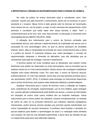 14
2 IMPORTÂNCIA E ORIGEM DA INSTRUMENTAÇÃO PARA O ENSINO DE QUÍMICA
Na visão da prática de ensino dominante atual é considerado como ‘’bom
professor’’ aquele que sabe transmitir o conhecimento, dentro de um processo no qual o
estudante é o receptor. Dessa forma é dado grande valor às técnicas de transmissão,
como postura de voz, uso do quadro, ou seja, no bom manuseio dos equipamentos. Outra
premissa é considerar que basta saber bem essas técnicas e saber ‘’bem’’ o
conhecimento para se ter uma ‘’boa’’ aula. Este princípio, na educação, é conhecido como
racionalidade técnica (BRITO; PALHETA, 2008).
A utilização dos instrumentos para o ensino de Química contrapõe esta
racionalidade técnica, pois estimula o desenvolvimento da criatividade dos alunos com a
proposição de uma aprendizagem ativa, na qual os alunos participam de atividades
práticas. Assim, aflora a necessidade de produção de novos conhecimentos para a teoria
e a prática de ensinar. É importante destacar que, nesta abordagem, o conceito de
experimentação ultrapassa a dimensão do laboratório, pois são atividades que se
caracterizam pela ação de investigar, vivenciar e experienciar.
A Química parece ser muito complexa para os estudantes, pois existem muitos
fenômenos que podem ser observados no nível macroscópico, mas os conceitos que os
explicam situam-se no nível submicroscópico. Muitos alunos não conseguem estabelecer
relações entre esses diferentes níveis. Por outro lado, o ensino de Química situa-se,
preferencialmente, no nível mais abstrato, sendo esta uma das barreiras primárias para o
seu aprendizado (JUSTI, 2010). O professor pode empregar os instrumentos disponíveis
para o ensino de Química, para superar estes obstáculos didáticos e epistemológicos.
Qualquer instrumento para o ensino de Química, como a utilização de imagens,
sons, experiências de simulação, experimentação, uso do livro didático, jogos analogias
etc., quando aplicado cuidadosamente pode facilitar aos alunos, o acesso às informações
em situações de ensino onde outros modelos têm se mostrado ineficazes. Vários
instrumentos para o ensino podem ser utilizados, inclusive simultaneamente, na intenção
de extrair de cada um os principais elementos que viabilizem aspectos pedagógicos
interessantes, porém deve-se priorizar àqueles que permitam grande interatividade com
menor necessidade de recursos financeiros. O professor deve focalizar a atividade em
poucos objetivos para facilitar a aprendizagem do aluno e a realização desta atividade
com sucesso. No caso de uma atividade experimental, o aluno deve ser alertado de que
um experimento pode servir para diferentes objetivos.
 