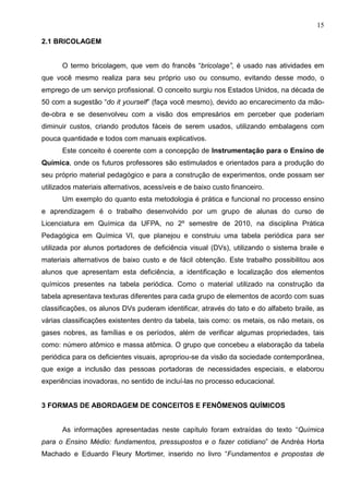 15
2.1 BRICOLAGEM
O termo bricolagem, que vem do francês “bricolage”, é usado nas atividades em
que você mesmo realiza para seu próprio uso ou consumo, evitando desse modo, o
emprego de um serviço profissional. O conceito surgiu nos Estados Unidos, na década de
50 com a sugestão “do it yourself” (faça você mesmo), devido ao encarecimento da mão-
de-obra e se desenvolveu com a visão dos empresários em perceber que poderiam
diminuir custos, criando produtos fáceis de serem usados, utilizando embalagens com
pouca quantidade e todos com manuais explicativos.
Este conceito é coerente com a concepção de Instrumentação para o Ensino de
Química, onde os futuros professores são estimulados e orientados para a produção do
seu próprio material pedagógico e para a construção de experimentos, onde possam ser
utilizados materiais alternativos, acessíveis e de baixo custo financeiro.
Um exemplo do quanto esta metodologia é prática e funcional no processo ensino
e aprendizagem é o trabalho desenvolvido por um grupo de alunas do curso de
Licenciatura em Química da UFPA, no 2º semestre de 2010, na disciplina Prática
Pedagógica em Química VI, que planejou e construiu uma tabela periódica para ser
utilizada por alunos portadores de deficiência visual (DVs), utilizando o sistema braile e
materiais alternativos de baixo custo e de fácil obtenção. Este trabalho possibilitou aos
alunos que apresentam esta deficiência, a identificação e localização dos elementos
químicos presentes na tabela periódica. Como o material utilizado na construção da
tabela apresentava texturas diferentes para cada grupo de elementos de acordo com suas
classificações, os alunos DVs puderam identificar, através do tato e do alfabeto braile, as
várias classificações existentes dentro da tabela, tais como: os metais, os não metais, os
gases nobres, as famílias e os períodos, além de verificar algumas propriedades, tais
como: número atômico e massa atômica. O grupo que concebeu a elaboração da tabela
periódica para os deficientes visuais, apropriou-se da visão da sociedade contemporânea,
que exige a inclusão das pessoas portadoras de necessidades especiais, e elaborou
experiências inovadoras, no sentido de incluí-las no processo educacional.
3 FORMAS DE ABORDAGEM DE CONCEITOS E FENÔMENOS QUÍMICOS
As informações apresentadas neste capítulo foram extraídas do texto “Química
para o Ensino Médio: fundamentos, pressupostos e o fazer cotidiano” de Andréa Horta
Machado e Eduardo Fleury Mortimer, inserido no livro “Fundamentos e propostas de
 