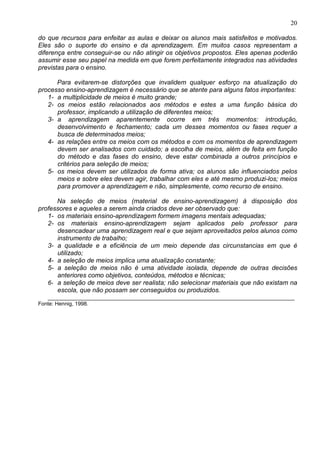 20
do que recursos para enfeitar as aulas e deixar os alunos mais satisfeitos e motivados.
Eles são o suporte do ensino e da aprendizagem. Em muitos casos representam a
diferença entre conseguir-se ou não atingir os objetivos propostos. Eles apenas poderão
assumir esse seu papel na medida em que forem perfeitamente integrados nas atividades
previstas para o ensino.
Para evitarem-se distorções que invalidem qualquer esforço na atualização do
processo ensino-aprendizagem é necessário que se atente para alguns fatos importantes:
1- a multiplicidade de meios é muito grande;
2- os meios estão relacionados aos métodos e estes a uma função básica do
professor, implicando a utilização de diferentes meios;
3- a aprendizagem aparentemente ocorre em três momentos: introdução,
desenvolvimento e fechamento; cada um desses momentos ou fases requer a
busca de determinados meios;
4- as relações entre os meios com os métodos e com os momentos de aprendizagem
devem ser analisados com cuidado; a escolha de meios, além de feita em função
do método e das fases do ensino, deve estar combinada a outros princípios e
critérios para seleção de meios;
5- os meios devem ser utilizados de forma ativa; os alunos são influenciados pelos
meios e sobre eles devem agir, trabalhar com eles e até mesmo produzi-los; meios
para promover a aprendizagem e não, simplesmente, como recurso de ensino.
Na seleção de meios (material de ensino-aprendizagem) à disposição dos
professores e aqueles a serem ainda criados deve ser observado que:
1- os materiais ensino-aprendizagem formem imagens mentais adequadas;
2- os materiais ensino-aprendizagem sejam aplicados pelo professor para
desencadear uma aprendizagem real e que sejam aproveitados pelos alunos como
instrumento de trabalho;
3- a qualidade e a eficiência de um meio depende das circunstancias em que é
utilizado;
4- a seleção de meios implica uma atualização constante;
5- a seleção de meios não é uma atividade isolada, depende de outras decisões
anteriores como objetivos, conteúdos, métodos e técnicas;
6- a seleção de meios deve ser realista; não selecionar materiais que não existam na
escola, que não possam ser conseguidos ou produzidos.
___________________________________________________________________________
Fonte: Hennig, 1998.
 