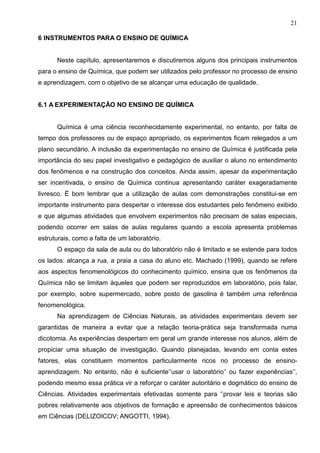 21
6 INSTRUMENTOS PARA O ENSINO DE QUÍMICA
Neste capítulo, apresentaremos e discutiremos alguns dos principais instrumentos
para o ensino de Química, que podem ser utilizados pelo professor no processo de ensino
e aprendizagem, com o objetivo de se alcançar uma educação de qualidade.
6.1 A EXPERIMENTAÇÃO NO ENSINO DE QUÍMICA
Química é uma ciência reconhecidamente experimental, no entanto, por falta de
tempo dos professores ou de espaço apropriado, os experimentos ficam relegados a um
plano secundário. A inclusão da experimentação no ensino de Química é justificada pela
importância do seu papel investigativo e pedagógico de auxiliar o aluno no entendimento
dos fenômenos e na construção dos conceitos. Ainda assim, apesar da experimentação
ser incentivada, o ensino de Química continua apresentando caráter exageradamente
livresco. É bom lembrar que a utilização de aulas com demonstrações constitui-se em
importante instrumento para despertar o interesse dos estudantes pelo fenômeno exibido
e que algumas atividades que envolvem experimentos não precisam de salas especiais,
podendo ocorrer em salas de aulas regulares quando a escola apresenta problemas
estruturais, como a falta de um laboratório.
O espaço da sala de aula ou do laboratório não é limitado e se estende para todos
os lados: alcança a rua, a praia a casa do aluno etc. Machado (1999), quando se refere
aos aspectos fenomenológicos do conhecimento químico, ensina que os fenômenos da
Química não se limitam àqueles que podem ser reproduzidos em laboratório, pois falar,
por exemplo, sobre supermercado, sobre posto de gasolina é também uma referência
fenomenológica.
Na aprendizagem de Ciências Naturais, as atividades experimentais devem ser
garantidas de maneira a evitar que a relação teoria-prática seja transformada numa
dicotomia. As experiências despertam em geral um grande interesse nos alunos, além de
propiciar uma situação de investigação. Quando planejadas, levando em conta estes
fatores, elas constituem momentos particularmente ricos no processo de ensino-
aprendizagem. No entanto, não é suficiente’’usar o laboratório’’ ou fazer experiências’’,
podendo mesmo essa prática vir a reforçar o caráter autoritário e dogmático do ensino de
Ciências. Atividades experimentais efetivadas somente para ‘’provar leis e teorias são
pobres relativamente aos objetivos de formação e apreensão de conhecimentos básicos
em Ciências (DELIZOICOV; ANGOTTI, 1994).
 