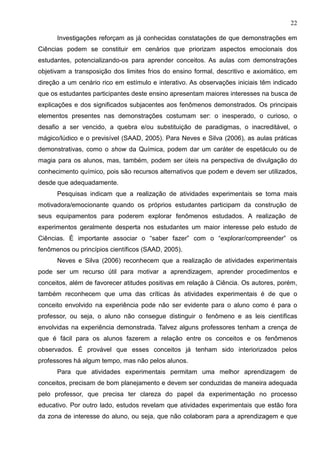 22
Investigações reforçam as já conhecidas constatações de que demonstrações em
Ciências podem se constituir em cenários que priorizam aspectos emocionais dos
estudantes, potencializando-os para aprender conceitos. As aulas com demonstrações
objetivam a transposição dos limites frios do ensino formal, descritivo e axiomático, em
direção a um cenário rico em estímulo e interativo. As observações iniciais têm indicado
que os estudantes participantes deste ensino apresentam maiores interesses na busca de
explicações e dos significados subjacentes aos fenômenos demonstrados. Os principais
elementos presentes nas demonstrações costumam ser: o inesperado, o curioso, o
desafio a ser vencido, a quebra e/ou substituição de paradigmas, o inacreditável, o
mágico/lúdico e o previsível (SAAD, 2005). Para Neves e Silva (2006), as aulas práticas
demonstrativas, como o show da Química, podem dar um caráter de espetáculo ou de
magia para os alunos, mas, também, podem ser úteis na perspectiva de divulgação do
conhecimento químico, pois são recursos alternativos que podem e devem ser utilizados,
desde que adequadamente.
Pesquisas indicam que a realização de atividades experimentais se torna mais
motivadora/emocionante quando os próprios estudantes participam da construção de
seus equipamentos para poderem explorar fenômenos estudados. A realização de
experimentos geralmente desperta nos estudantes um maior interesse pelo estudo de
Ciências. É importante associar o “saber fazer” com o “explorar/compreender” os
fenômenos ou princípios científicos (SAAD, 2005).
Neves e Silva (2006) reconhecem que a realização de atividades experimentais
pode ser um recurso útil para motivar a aprendizagem, aprender procedimentos e
conceitos, além de favorecer atitudes positivas em relação à Ciência. Os autores, porém,
também reconhecem que uma das críticas às atividades experimentais é de que o
conceito envolvido na experiência pode não ser evidente para o aluno como é para o
professor, ou seja, o aluno não consegue distinguir o fenômeno e as leis científicas
envolvidas na experiência demonstrada. Talvez alguns professores tenham a crença de
que é fácil para os alunos fazerem a relação entre os conceitos e os fenômenos
observados. É provável que esses conceitos já tenham sido interiorizados pelos
professores há algum tempo, mas não pelos alunos.
Para que atividades experimentais permitam uma melhor aprendizagem de
conceitos, precisam de bom planejamento e devem ser conduzidas de maneira adequada
pelo professor, que precisa ter clareza do papel da experimentação no processo
educativo. Por outro lado, estudos revelam que atividades experimentais que estão fora
da zona de interesse do aluno, ou seja, que não colaboram para a aprendizagem e que
 