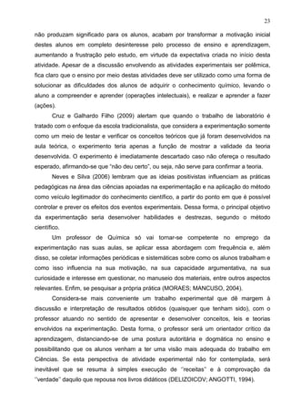 23
não produzam significado para os alunos, acabam por transformar a motivação inicial
destes alunos em completo desinteresse pelo processo de ensino e aprendizagem,
aumentando a frustração pelo estudo, em virtude da expectativa criada no início desta
atividade. Apesar de a discussão envolvendo as atividades experimentais ser polêmica,
fica claro que o ensino por meio destas atividades deve ser utilizado como uma forma de
solucionar as dificuldades dos alunos de adquirir o conhecimento químico, levando o
aluno a compreender e aprender (operações intelectuais), e realizar e aprender a fazer
(ações).
Cruz e Galhardo Filho (2009) alertam que quando o trabalho de laboratório é
tratado com o enfoque da escola tradicionalista, que considera a experimentação somente
como um meio de testar e verificar os conceitos teóricos que já foram desenvolvidos na
aula teórica, o experimento teria apenas a função de mostrar a validade da teoria
desenvolvida. O experimento é imediatamente descartado caso não ofereça o resultado
esperado, afirmando-se que “não deu certo”, ou seja, não serve para confirmar a teoria.
Neves e Silva (2006) lembram que as ideias positivistas influenciam as práticas
pedagógicas na área das ciências apoiadas na experimentação e na aplicação do método
como veículo legitimador do conhecimento científico, a partir do ponto em que é possível
controlar e prever os efeitos dos eventos experimentais. Dessa forma, o principal objetivo
da experimentação seria desenvolver habilidades e destrezas, segundo o método
científico.
Um professor de Química só vai tornar-se competente no emprego da
experimentação nas suas aulas, se aplicar essa abordagem com frequência e, além
disso, se coletar informações periódicas e sistemáticas sobre como os alunos trabalham e
como isso influencia na sua motivação, na sua capacidade argumentativa, na sua
curiosidade e interesse em questionar, no manuseio dos materiais, entre outros aspectos
relevantes. Enfim, se pesquisar a própria prática (MORAES; MANCUSO, 2004).
Considera-se mais conveniente um trabalho experimental que dê margem à
discussão e interpretação de resultados obtidos (quaisquer que tenham sido), com o
professor atuando no sentido de apresentar e desenvolver conceitos, leis e teorias
envolvidos na experimentação. Desta forma, o professor será um orientador crítico da
aprendizagem, distanciando-se de uma postura autoritária e dogmática no ensino e
possibilitando que os alunos venham a ter uma visão mais adequada do trabalho em
Ciências. Se esta perspectiva de atividade experimental não for contemplada, será
inevitável que se resuma à simples execução de ‘’receitas’’ e à comprovação da
‘’verdade’’ daquilo que repousa nos livros didáticos (DELIZOICOV; ANGOTTI, 1994).
 