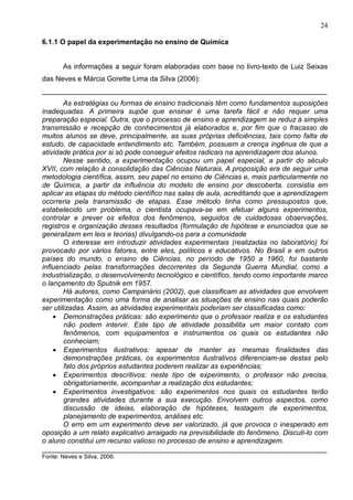24
6.1.1 O papel da experimentação no ensino de Química
As informações a seguir foram elaboradas com base no livro-texto de Luiz Seixas
das Neves e Márcia Gorette Lima da Silva (2006):
________________________________________________________________________
As estratégias ou formas de ensino tradicionais têm como fundamentos suposições
inadequadas. A primeira supõe que ensinar é uma tarefa fácil e não requer uma
preparação especial. Outra, que o processo de ensino e aprendizagem se reduz à simples
transmissão e recepção de conhecimentos já elaborados e, por fim que o fracasso de
muitos alunos se deve, principalmente, as suas próprias deficiências, tais como falta de
estudo, de capacidade entendimento etc. Também, possuem a crença ingênua de que a
atividade prática por si só pode conseguir efeitos radicais na aprendizagem dos alunos.
Nesse sentido, a experimentação ocupou um papel especial, a partir do século
XVII, com relação à consolidação das Ciências Naturais. A proposição era de seguir uma
metodologia científica, assim, seu papel no ensino de Ciências e, mais particularmente no
de Química, a partir da influência do modelo de ensino por descoberta, consistia em
aplicar as etapas do método científico nas salas de aula, acreditando que a aprendizagem
ocorreria pela transmissão de etapas. Esse método tinha como pressupostos que,
estabelecido um problema, o cientista ocupava-se em efetuar alguns experimentos,
controlar e prever os efeitos dos fenômenos, seguidos de cuidadosas observações,
registros e organização desses resultados (formulação de hipótese e enunciados que se
generalizem em leis e teorias) divulgando-os para a comunidade
O interesse em introduzir atividades experimentais (realizadas no laboratório) foi
provocado por vários fatores, entre eles, políticos e educativos. No Brasil e em outros
países do mundo, o ensino de Ciências, no período de 1950 a 1960, foi bastante
influenciado pelas transformações decorrentes da Segunda Guerra Mundial, como a
industrialização, o desenvolvimento tecnológico e científico, tendo como importante marco
o lançamento do Sputnik em 1957.
Há autores, como Campanário (2002), que classificam as atividades que envolvem
experimentação como uma forma de analisar as situações de ensino nas quais poderão
ser utilizadas. Assim, as atividades experimentais poderiam ser classificadas como:
• Demonstrações práticas: são experimento que o professor realiza e os estudantes
não podem intervir. Este tipo de atividade possibilita um maior contato com
fenômenos, com equipamentos e instrumentos os quais os estudantes não
conheciam;
• Experimentos ilustrativos: apesar de manter as mesmas finalidades das
demonstrações práticas, os experimentos ilustrativos diferenciam-se destas pelo
fato dos próprios estudantes poderem realizar as experiências;
• Experimentos descritivos: neste tipo de experimento, o professor não precisa,
obrigatoriamente, acompanhar a realização dos estudantes;
• Experimentos investigativos: são experimentos nos quais os estudantes terão
grandes atividades durante a sua execução. Envolvem outros aspectos, como
discussão de ideias, elaboração de hipóteses, testagem de experimentos,
planejamento de experimentos, análises etc.
O erro em um experimento deve ser valorizado, já que provoca o inesperado em
oposição a um relato explicativo arraigado na previsibilidade do fenômeno. Discuti-lo com
o aluno constitui um recurso valioso no processo de ensino e aprendizagem.
________________________________________________________________________
Fonte: Neves e Silva, 2006.
 