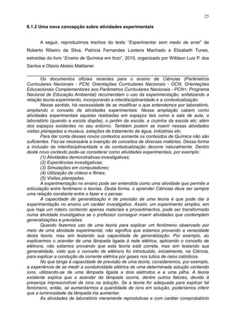 25
6.1.2 Uma nova concepção sobre atividades experimentais
A seguir, reproduzimos trechos do texto “Experimentar sem medo de errar” de
Roberto Ribeiro da Silva, Patrícia Fernandes Lootens Machado e Elizabeth Tunes,
extraídas do livro “Ensino de Química em foco”, 2010, organizado por Wildson Luiz P. dos
Santos e Otavio Aloisio Maldaner.
________________________________________________________________________
Os documentos oficiais recentes para o ensino de Ciências (Parâmetros
Curriculares Nacionais - PCN; Orientações Curriculares Nacionais - OCN; Orientações
Educacionais Complementares aos Parâmetros Curriculares Nacionais - PCN+; Programa
Nacional de Educação Ambiental) recomendam o uso da experimentação, enfatizando a
relação teoria-experimento, incorporando a interdisciplinaridade e a contextualização.
Nesse sentido, há necessidade de se modificar o que entendemos por laboratório,
ampliando o conceito de atividades experimentais. Nessa ampliação cabem como
atividades experimentais aquelas realizadas em espaços tais como a sala de aula, o
laboratório (quando a escola dispõe), o jardim da escola, a cozinha da escola etc; além
dos espaços existentes no seu entorno. Também podem se inserir nessas atividades
visitas planejadas a museus, estações de tratamento de água, indústrias etc.
Para dar conta desses novos contextos somente os conteúdos de Química não são
suficientes. Faz-se necessária a inserção de conceitos de diversas matérias. Dessa forma
a inclusão da interdisciplinaridade e da contextualização decorre naturalmente. Dentro
deste novo contexto pode-se considerar como atividades experimentais, por exemplo:
(1) Atividades demonstrativas-investigativas;
(2) Experiências investigativas;
(3) Simulações em computadores;
(4) Utilização de vídeos e filmes;
(5) Visitas planejadas.
A experimentação no ensino pode ser entendida como uma atividade que permite a
articulação entre fenômeno e teorias. Desta forma, o aprender Ciências deve ser sempre
uma relação constante entre o fazer e o pensar.
A capacidade de generalização e de previsão de uma teoria é que pode dar à
experimentação no ensino um caráter investigativo. Assim, um experimento simples, em
que haja um roteiro contendo apenas materiais e procedimentos, pode ser transformado
numa atividade investigativa se o professor conseguir inserir atividades que contemplem
generalizações e previsões.
Quando fazemos uso de uma teoria para explicar um fenômeno observado por
meio de uma atividade experimental, não significa que estamos provando a veracidade
desta teoria, mas sim testando sua capacidade de generalização. Por exemplo, ao
explicarmos o acender de uma lâmpada ligada à rede elétrica, aplicando o conceito de
elétrons, não estamos provando que esta teoria está correta, mas sim testando sua
generalidade, visto que o conceito de elétrons foi introduzido, inicialmente, na Ciência,
para explicar a condução da corrente elétrica por gases nos tubos de raios catódicos.
No que tange à capacidade de previsão de uma teoria, consideremos, por exemplo,
a experiência de se medir a condutividade elétrica de uma determinada solução contendo
íons, utilizando-se de uma lâmpada ligada a dois eletrodos e a uma pilha. A teoria
existente explica que o acender da lâmpada ocorre, dentre outros fatores, devido à
presença imprescindível de íons na solução. Se a teoria for adequada para explicar tal
fenômeno, então, se aumentarmos a quantidade de íons em solução, poderíamos inferir
que a luminosidade da lâmpada iria aumentar.
As atividades de laboratório meramente reprodutivas e com caráter comprobatório
 