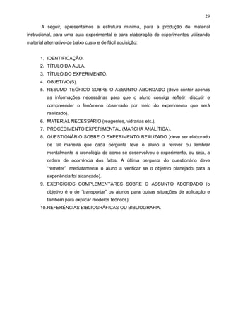 29
A seguir, apresentamos a estrutura mínima, para a produção de material
instrucional, para uma aula experimental e para elaboração de experimentos utilizando
material alternativo de baixo custo e de fácil aquisição:
1. IDENTIFICAÇÃO.
2. TÍTULO DA AULA.
3. TÍTULO DO EXPERIMENTO.
4. OBJETIVO(S).
5. RESUMO TEÓRICO SOBRE O ASSUNTO ABORDADO (deve conter apenas
as informações necessárias para que o aluno consiga refletir, discutir e
compreender o fenômeno observado por meio do experimento que será
realizado).
6. MATERIAL NECESSÁRIO (reagentes, vidrarias etc.).
7. PROCEDIMENTO EXPERIMENTAL (MARCHA ANALÍTICA).
8. QUESTIONÁRIO SOBRE O EXPERIMENTO REALIZADO (deve ser elaborado
de tal maneira que cada pergunta leve o aluno a reviver ou lembrar
mentalmente a cronologia de como se desenvolveu o experimento, ou seja, a
ordem de ocorrência dos fatos. A última pergunta do questionário deve
“remeter” imediatamente o aluno a verificar se o objetivo planejado para a
experiência foi alcançado).
9. EXERCÍCIOS COMPLEMENTARES SOBRE O ASSUNTO ABORDADO (o
objetivo é o de “transportar” os alunos para outras situações de aplicação e
também para explicar modelos teóricos).
10.REFERÊNCIAS BIBLIOGRÁFICAS OU BIBLIOGRAFIA.
 