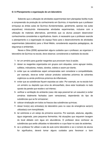 30
6.1.4 Planejamento e organização de um laboratório
Sabendo que a utilização de atividades experimentais bem planejadas facilita muito
a compreensão da produção do conhecimento em Química, é importante que o professor
enriqueça as áridas aulas de Química (fundamentadas, geralmente, apenas nas aulas
expositivas) introduzindo interessantes atividades experimentais, inclusive com a
utilização de materiais alternativos, permitindo que os alunos possam desenvolver
conhecimentos consistentes e significativos. Assim, é necessário que o professor exercite
o planejamento e a organização do espaço físico para o desenvolvimento de atividades
experimentais (laboratório) para o Nível Médio, considerando aspectos pedagógicos, de
segurança e ambientais.
Neves e Silva (2006) apresentam alguns cuidados que o professor, ao organizar o
laboratório de Química na escola, deve observar, considerando a realidade da escola:
1- ter um armário para guardar reagentes que provocam risco à saúde;
2- deixar os reagentes organizados em grupos com etiquetas, como agrupar óxidos,
sulfatos, indicadores, metais, cloretos, iodetos e assim por diante;
3- evitar que as substâncias sejam armazenadas sem considerar a compatibilidade,
por exemplo, deve-se evitar colocar produtos oxidantes próximos de solventes
orgânicos ou ainda pirofóricos próximos de inflamáveis;
4- evitar que as substâncias fiquem expostas ao calor. Por exemplo, se na escola tiver
um armário ou depósito que sirva de almoxarifado, deve estar localizado no lado
oposto da parede que recebe o sol intenso;
5- verificar a ventilação do ambiente (caso não seja possível ter um exaustor) e evitar
armários totalmente fechados (sem venezianas), dependendo do tipo de
substâncias que se for armazenar;
6- colocar sinalização em todos os frascos das substâncias químicas;
7- deixar livre(s) a(s) entrada(s) do laboratório para no caso de emergência ser(em)
utilizada(s) com tranqüilidade;
8- ter extintores e um estojo de primeiros socorros. Por exemplo, ataduras, algodão,
água oxigenada, para pequenos ferimentos. Há situações que requerem lavagem
do local afetado com água em abundância. O professor deve conhecer as
substâncias que serão utilizadas no laboratório e o que fazer no caso de acidentes;
9- se o professor for utilizar a sala de aula como laboratório e se o número de alunos
for significativo, deverá tomar alguns cuidados para favorecer o bom
 