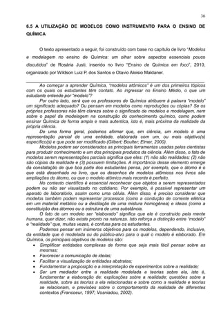 36
6.5 A UTILIZAÇÃO DE MODELOS COMO INSTRUMENTO PARA O ENSINO DE
QUÍMICA
O texto apresentado a seguir, foi construído com base no capítulo de livro “Modelos
e modelagem no ensino de Química: um olhar sobre aspectos essenciais pouco
discutidos” de Rosária Justi, inserido no livro “Ensino de Química em foco”, 2010,
organizado por Wildson Luiz P. dos Santos e Otavio Aloisio Maldaner.
________________________________________________________________________
Ao começar a aprender Química, “modelos atômicos” é um dos primeiros tópicos
com os quais os estudantes têm contato. Ao ingressar no Ensino Médio, o que um
estudante entende por “modelo”?
Por outro lado, será que os professores de Química atribuem à palavra “modelo”
um significado adequado? Ou pensam em modelos como reproduções ou cópias? Se os
próprios professores não têm clareza sobre o significado de modelos e modelagem, nem
sobre o papel da modelagem na construção do conhecimento químico, como podem
ensinar Química de forma ampla e mais autentica, isto é, mais próxima da realidade da
própria ciência.
De uma forma geral, podemos afirmar que, em ciência, um modelo é uma
representação parcial de uma entidade, elaborada com um, ou mais objetivo(s)
específico(s) e que pode ser modificado (Gilbert; Boulter; Elmer, 2000).
Modelos podem ser considerados as principais ferramentas usadas pelos cientistas
para produzir conhecimento e um dos principais produtos da ciência. Além disso, o fato de
modelos serem representações parciais significa que eles: (1) não são realidades; (2) não
são cópias da realidade e (3) possuem limitações. A importância desse elemento emerge
da constatação de que boa parte dos estudantes pensa, por exemplo, que o átomo é o
que está desenhado no livro, que os desenhos de modelos atômicos nos livros são
ampliações do átomo, ou que o modelo atômico mais recente é perfeito.
No contexto científico é essencial reconhecer que objetos a serem representados
podem ou não ser visualizado no cotidiano. Por exemplo, é possível representar um
aparato de laboratório, assim como uma célula. Além disso, é preciso considerar que
modelos também podem representar processos (como a condução de corrente elétrica
em um material metálico ou a destilação de uma mistura homogênea) e ideias (como a
constituição dos átomos ou a estrutura de uma substância.
O fato de um modelo ser “elaborado” significa que ele é construído pela mente
humana, quer dizer, não existe pronto na natureza. Isto reforça a distinção entre “modelo”
e “realidade” que, muitas vezes, é confusa para os estudantes.
Podemos pensar em inúmeros objetivos para os modelos, dependendo, inclusive,
da entidade que é modelada ou do público-alvo para o qual o modelo é elaborado. Em
Química, os principais objetivos de modelos são:
• Simplificar entidades complexas de forma que seja mais fácil pensar sobre as
mesmas;
• Favorecer a comunicação de ideias;
• Facilitar a visualização de entidades abstratas;
• Fundamentar a proposição e a interpretação de experimentos sobre a realidade;
• Ser um mediador entre a realidade modelada e teorias sobre ela, isto é,
fundamentar a elaboração de: explicações sobre a realidade; questões sobre a
realidade, sobre as teorias a ela relacionadas e sobre como a realidade e teorias
se relacionam, e previsões sobre o comportamento da realidade de diferentes
contextos (Francoeur, 1997; Vosniadou, 2002).
 