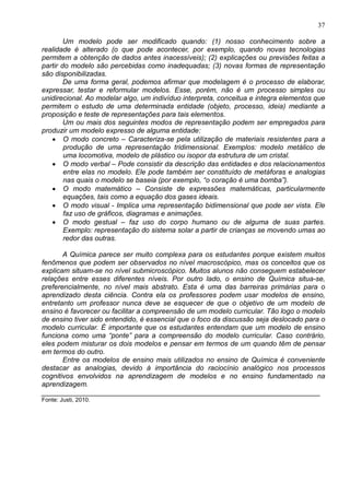 37
Um modelo pode ser modificado quando: (1) nosso conhecimento sobre a
realidade é alterado (o que pode acontecer, por exemplo, quando novas tecnologias
permitem a obtenção de dados antes inacessíveis); (2) explicações ou previsões feitas a
partir do modelo são percebidas como inadequadas; (3) novas formas de representação
são disponibilizadas.
De uma forma geral, podemos afirmar que modelagem é o processo de elaborar,
expressar, testar e reformular modelos. Esse, porém, não é um processo simples ou
unidirecional. Ao modelar algo, um indivíduo interpreta, conceitua e integra elementos que
permitem o estudo de uma determinada entidade (objeto, processo, ideia) mediante a
proposição e teste de representações para tais elementos.
Um ou mais dos seguintes modos de representação podem ser empregados para
produzir um modelo expresso de alguma entidade:
• O modo concreto – Caracteriza-se pela utilização de materiais resistentes para a
produção de uma representação tridimensional. Exemplos: modelo metálico de
uma locomotiva, modelo de plástico ou isopor da estrutura de um cristal.
• O modo verbal – Pode consistir da descrição das entidades e dos relacionamentos
entre elas no modelo. Ele pode também ser constituído de metáforas e analogias
nas quais o modelo se baseia (por exemplo, “o coração é uma bomba”).
• O modo matemático – Consiste de expressões matemáticas, particularmente
equações, tais como a equação dos gases ideais.
• O modo visual - Implica uma representação bidimensional que pode ser vista. Ele
faz uso de gráficos, diagramas e animações.
• O modo gestual – faz uso do corpo humano ou de alguma de suas partes.
Exemplo: representação do sistema solar a partir de crianças se movendo umas ao
redor das outras.
A Química parece ser muito complexa para os estudantes porque existem muitos
fenômenos que podem ser observados no nível macroscópico, mas os conceitos que os
explicam situam-se no nível submicroscópico. Muitos alunos não conseguem estabelecer
relações entre esses diferentes níveis. Por outro lado, o ensino de Química situa-se,
preferencialmente, no nível mais abstrato. Esta é uma das barreiras primárias para o
aprendizado desta ciência. Contra ela os professores podem usar modelos de ensino,
entretanto um professor nunca deve se esquecer de que o objetivo de um modelo de
ensino é favorecer ou facilitar a compreensão de um modelo curricular. Tão logo o modelo
de ensino tiver sido entendido, é essencial que o foco da discussão seja deslocado para o
modelo curricular. É importante que os estudantes entendam que um modelo de ensino
funciona como uma “ponte” para a compreensão do modelo curricular. Caso contrário,
eles podem misturar os dois modelos e pensar em termos de um quando têm de pensar
em termos do outro.
Entre os modelos de ensino mais utilizados no ensino de Química é conveniente
destacar as analogias, devido à importância do raciocínio analógico nos processos
cognitivos envolvidos na aprendizagem de modelos e no ensino fundamentado na
aprendizagem.
_______________________________________________________________________
Fonte: Justi, 2010.
 
