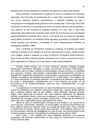 40
formativo que o tornam adequado ou impróprio aos objetivos do ensino das ciências.
Para o professor, considerando os objetivos do ensino, a adoção de um livro-texto
pressupõe uma comunhão de pensamento com o autor. Deve apresentar um conteúdo
com cunho realmente científico, desenvolvendo e propondo trabalhos em que a
metodologia de investigação esteja presente e bem caracterizada. O livro-texto deve estar
estruturado de tal forma a proporcionar um modo de estudar Ciências que se aproxime o
mais possível da real atividade de pesquisa científica. Por outro lado, o texto base
selecionado para determinado nível deve estar escrito de tal forma que sua compreensão
esteja perfeitamente garantida. Para o aluno, o livro-texto deve ser posto em linguagem
clara e direta, envolvendo um conteúdo ameno, agradável, atualizado e encorajador. Deve
propor situações que atendam à curiosidade do aluno, desencadeando trabalhos de
investigação (HENNIG, 1998).
Com o propósito de oferecermos subsídio ao professor, no processo de análise,
avaliação e adoção do livro didático de Química, reproduzimos, a seguir, partes do texto
“Livro didático: análise e utilização no ensino de Química” de Agustina Rosa Echeverría,
Irene Cristina de Mello e Ricardo Gauche, extraídas do livro “Ensino de Química em foco”,
2010, organizado por Wildson Luiz P. dos Santos e Otavio Aloisio Maldaner.
________________________________________________________________________
Choppin (2004) destaca que os livros escolares assumem múltiplas funções:
Referencial; Instrumental; Ideológica e cultural; Documental. Na função instrumental, o
livro didático põe em prática métodos de aprendizagem, propõe exercícios ou atividades
que, segundo o contexto, visam facilitar a memorização dos conhecimentos, favorecer a
aquisição de competências disciplinares ou transversais, a apropriação de habilidades, de
métodos de análise ou de resolução de problemas etc. O autor alerta, o livro didático não
é o único instrumento no processo educativo; a coexistência de diferentes instrumentos
de ensino e aprendizagem, estabelecendo com o livro relações que podem ser de
concorrência ou de complementaridade, acaba por influir, necessariamente, em suas
funções e usos.
A possibilidade de interatividade com tipos diversificados de recursos é viável em
virtude da sofisticação dos artefatos educacionais disponíveis. Tavares (2009) defende
que o professor poderia, além do livro didático, utilizar diferentes materiais (revistas,
artigos, sítios disponíveis na internet, bem como materiais alternativos de diferentes
autores) possibilitando olhares outros que auxiliassem na seleção, na organização e no
tratamento dos conceitos a serem ensinados, favorecendo a construção de materiais de
apoio mais ricos e significativos para o aprendizado dos alunos.
Diante de todas as transformações ocorridas no livro didático e do surgimento de
novos recursos, provenientes, sobretudo, do mundo digital, um possível arquivamento dos
livros didáticos poderia ser pensado como uma questão de tempo, pois o futuro chegaria
e transformaria as escolas. Mesmo diante dessa previsão, o livro didático continua a ser
um dos principais instrumentos pedagógicos em sala de aula, uma das principais formas
de documentação e consulta empregadas por professore e alunos (Brasil, 2000).
Entre outras, o livro didático tem como finalidade apresentar uma proposta
pedagógica dos conteúdos selecionados no vasto campo do conhecimento em que se
insere a área do saber.
 