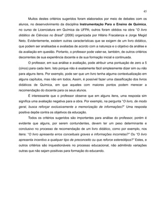 45
Muitos destes critérios sugeridos foram elaborados por meio de debates com os
alunos, no desenvolvimento da disciplina Instrumentação Para o Ensino de Química,
no curso de Licenciatura em Química da UFPA; outros foram obtidos na obra “O livro
didático de Ciências no Brasil” (2006) organizada por Hilário Fracalanza e Jorge Megid
Neto. Evidentemente, existem outras características que se exigem de um livro didático,
que podem ser analisadas e avaliadas de acordo com a natureza e o objetivo da análise e
da avaliação em questão. Portanto, o professor pode valer-se, também, de outros critérios
decorrentes de sua experiência docente e de sua formação inicial e continuada.
O professor, em sua análise e avaliação, pode atribuir uma pontuação de zero a 5
(cinco) para cada item. Isto porque não é exatamente fácil simplesmente dizer sim ou não
para alguns itens. Por exemplo, pode ser que um livro tenha alguma contextualização em
alguns capítulos, mas não em todos. Assim, é possível fazer uma classificação dos livros
didáticos de Química, em que aqueles com maiores pontos podem merecer a
recomendação do docente para os seus alunos.
É interessante que o professor observe que em alguns itens, uma resposta sim
significa uma avaliação negativa para a obra. Por exemplo, na pergunta “O livro, de modo
geral, busca reforçar exclusivamente a memorização de informações?” Uma resposta
positiva depõe contra os objetivos da educação.
Todos os critérios sugeridos são importantes para análise do professor, porém é
evidente que alguns, por serem contundentes, devem ter um peso determinante e
conclusivo no processo de recomendação de um livro didático, como por exemplo, nos
itens: “O livro apresenta erros conceituais graves e informações incorretas?” Ou “O livro
apresenta incentivo a qualquer tipo de preconceito ou que reforce estereótipos?” Estes, e
outros critérios são inquestionáveis no processo educacional, não admitindo variações
outras que não sejam positivas para formação do educando.
 