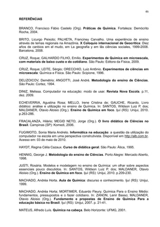 46
REFERÊNCIAS
BRANCO, Francisco Fábio Castelo (Org). Práticas de Química. Fortaleza: Demócrito
Rocha, 2004.
BRITO, Licurgo Peixoto; PALHETA, Franciney Carvalho. Uma experiência de ensino
através de temas regionais na Amazônia. X Coloquio internacional de Geocrítica: Diez
años de canbios em el mudo, em La geografia y em lãs ciências sociales, 1999-2008.
Barcelona, 2008.
CRUZ, Roque; GALHARDO FILHO, Emílio. Experimentos de Química em microescala,
com materiais de baixo custo e do cotidiano. São Paulo: Editora da Física, 2009.
CRUZ, Roque; LEITE, Sérgio; ORECCHIO, Luiz Antônio. Experimentos de ciências em
microescala: Química e Física. São Paulo: Scipione, 1996.
DELIZOICOV, Demétrio; ANGOTTI, José André. Metodologia do ensino de Ciências.
São Paulo: Cortez, 1994.
DINIZ, Melissa. Computador na educação: modo de usar. Revista Nova Escola. p.11,
dez. 2009.
ECHEVERRIA, Agustina Rosa; MELLO, Irene Cristina de; GAUCHE, Ricardo. Livro
didático: análise e utilização no ensino de Química. In: SANTOS, Wildson Luiz P. dos;
MALDANER, Otavio Aloisio (Org.). Ensino de Química em foco. Ijuí (RS): Unijui, 2010.
p.263-286.
FRACALANZA, Hilário; MEGID NETO, Jorge (Org.). O livro didático de Ciências no
Brasil. Campinas (SP): Komedi, 2006.
FUGIMOTO, Sonia Maria Andreto. Informática na educação: a questão da utilização do
computador na escola em uma perspectiva construtivista. Disponível em http://alb.com.br.
Acesso em: 03 de maio de 2010.
HAYDT, Regina Célia Cazaux. Curso de didática geral. São Paulo: Ática, 1995.
HENNIG, George J. Metodologia do ensino de Ciências. Porto Alegre: Mercado Aberto,
1998.
JUSTI, Rosária. Modelos e modelagem no ensino de Química: um olhar sobre aspectos
essenciais pouco discutidos. In: SANTOS, Wildson Luiz P. dos; MALDANER, Otavio
Aloisio (Org.). Ensino de Química em foco. Ijuí (RS): Unijui, 2010. p.209-230.
MACHADO, Andréa Horta. Aula de Química: discurso e conhecimento. Ijuí (RS): Unijui,
1999.
MACHADO, Andréa Horta; MORTIMER, Eduardo Fleury. Química Para o Ensino Médio:
fundamentos, pressupostos e o fazer cotidiano. In: ZANON, Lenir Basso; MALDANER,
Otavio Aloisio (Org.). Fundamento e propostas de Ensino de Química Para a
educação básica no Brasil. Ijuí (RS): Unijui, 2007. p. 21-41.
MATEUS, Alfredo Luís. Química na cabeça. Belo Horizonte: UFMG, 2001.
 