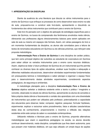 9
1 APRESENTAÇÃO DA DISCIPLINA
Diante da ausência de uma literatura que discuta os vários instrumentos para o
ensino de Química e que enfoque os processos de como desenvolver esse ensino na sala
de aula, propusemo-nos a construir este livro-texto, apresentando e discutindo os
fundamentos dos vários instrumentos que contribuem para o ensino de Química.
Este livro foi pensado com o objetivo de aplicação de estratégias específicas para o
ensino de Química, na busca da compreensão dos fenômenos envolvidos nesta ciência,
oferecendo aos professores alguns direcionamentos básicos para serem aplicados em
sala de aula ou mesmo em espaços não formais. Assim, em várias passagens do livro e
em momentos fundamentais da disciplina, os alunos são convidados para a leitura de
textos de renomados educadores em Química ou de ciências próximas, que reforçam esta
proposta metodológica.
Instrumentação Para o Ensino de Química é uma disciplina de caráter prático,
que tem como principal objetivo dar subsídios ao estudante de Licenciatura em Química
para saber utilizar os variados instrumentos para o ensino como recursos didáticos.
Assim, objetiva-se dotar o futuro professor de Química de um instrumental que lhe permita
conhecer os diversos tipos de ações educativas, analisar suas funções e adequação a
diferentes realidades educacionais, desenvolver atividades experimentais fundamentadas
em pressupostos teóricos e metodológicos e saber planejar e organizar o espaço físico
para o desenvolvimento destas atividades experimentais, considerando aspectos
pedagógicos, de segurança e ambientais.
A metodologia planejada para a disciplina Instrumentação Para o Ensino de
Química objetiva estreitar a distância existente entre a teoria e prática / imaginário e
concreto, observada no estudo da ciência Química, aproximando os alunos de conceitos e
fatos próprios desta ciência e favorecendo o contato dos aprendizes com uma diversidade
de instrumentos que podem ser utilizados pelo professor, potencializando a capacidade
dos educandos para observar, testar, comparar, registrar, pesquisar, formular hipóteses,
experimentar, explicar e raciocinar sobre procedimentos, fatos e atitudes características
desta área de conhecimento, proporcionando o incentivo a reflexão das relações
existentes entre este campo do saber e a sociedade contemporânea.
Utilizando métodos e técnicas para o ensino de Química, propondo alternativas
metodológicas que visem à experiência pedagógica na escola, os alunos deverão
continuar desenvolvendo, nesta disciplina, competências que lhes deem autonomia, para
que possam criar materiais didáticos, em que seja utilizado um amplo leque de opções
 