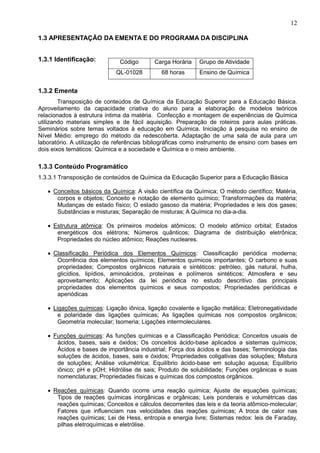 12
1.3 APRESENTAÇÃO DA EMENTA E DO PROGRAMA DA DISCIPLINA
1.3.1 Identificação:
1.3.2 Ementa
Transposição de conteúdos de Química da Educação Superior para a Educação Básica.
Aproveitamento da capacidade criativa do aluno para a elaboração de modelos teóricos
relacionados à estrutura íntima da matéria. Confecção e montagem de experiências de Química
utilizando materiais simples e de fácil aquisição. Preparação de roteiros para aulas práticas.
Seminários sobre temas voltados à educação em Química. Iniciação à pesquisa no ensino de
Nível Médio: emprego do método da redescoberta. Adaptação de uma sala de aula para um
laboratório. A utilização de referências bibliográficas como instrumento de ensino com bases em
dois eixos temáticos: Química e a sociedade e Química e o meio ambiente.
1.3.3 Conteúdo Programático
1.3.3.1 Transposição de conteúdos de Química da Educação Superior para a Educação Básica
• Conceitos básicos da Química: A visão científica da Química; O método científico; Matéria,
corpos e objetos; Conceito e notação de elemento químico; Transformações da matéria;
Mudanças de estado físico; O estado gasoso da matéria; Propriedades e leis dos gases;
Substâncias e misturas; Separação de misturas; A Química no dia-a-dia.
• Estrutura atômica: Os primeiros modelos atômicos; O modelo atômico orbital; Estados
energéticos dos elétrons; Números quânticos; Diagrama de distribuição eletrônica;
Propriedades do núcleo atômico; Reações nucleares.
• Classificação Periódica dos Elementos Químicos: Classificação periódica moderna;
Ocorrência dos elementos químicos; Elementos químicos importantes; O carbono e suas
propriedades; Compostos orgânicos naturais e sintéticos: petróleo, gás natural, hulha,
glicídios, lipídios, aminoácidos, proteínas e polímeros sintéticos; Atmosfera e seu
aproveitamento; Aplicações da lei periódica no estudo descritivo das principais
propriedades dos elementos químicos e seus compostos; Propriedades periódicas e
aperiódicas
• Ligações químicas: Ligação iônica, ligação covalente e ligação metálica; Eletronegatividade
e polaridade das ligações químicas; As ligações químicas nos compostos orgânicos;
Geometria molecular; Isomeria; Ligações intermoleculares.
• Funções químicas: As funções químicas e a Classificação Periódica; Conceitos usuais de
ácidos, bases, sais e óxidos; Os conceitos ácido-base aplicados a sistemas químicos;
Ácidos e bases de importância industrial; Força dos ácidos e das bases; Terminologia das
soluções de ácidos, bases, sais e óxidos; Propriedades coligativas das soluções; Mistura
de soluções; Análise volumétrica; Equilíbrio ácido-base em solução aquosa; Equilíbrio
iônico; pH e pOH; Hidrólise de sais; Produto de solubilidade; Funções orgânicas e suas
nomenclaturas; Propriedades físicas e químicas dos compostos orgânicos.
• Reações químicas: Quando ocorre uma reação química; Ajuste de equações químicas;
Tipos de reações químicas inorgânicas e orgânicas; Leis ponderais e volumétricas das
reações químicas; Conceitos e cálculos decorrentes das leis e da teoria atômico-molecular;
Fatores que influenciam nas velocidades das reações químicas; A troca de calor nas
reações químicas; Lei de Hess, entropia e energia livre; Sistemas redox: leis de Faraday,
pilhas eletroquímicas e eletrólise.
Código Carga Horária Grupo de Atividade
QL-01028 68 horas Ensino de Química
 