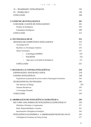 I TE IG CI EST T GIC
19 – ‘ROADMAPS’ ESTRATÉGICOS 195
20 – TEORIA DO U 198
CONCLUSÃO 200
5. COMUNICAR INTELLIGENCE 201
O DECISOR: CLIENTE DE INTELLIGENCE 201
Produtos de Intelligence 204
Comunicar Intelligence 209
CONCLUSÃO 211
6. TECNOLOGIAS DE IE 212
SISTEMAS DE COMPETITIVE INTELLIGENCE 212
Tecnologias de IE 221
Big Data e as Tecnologias Analytics 224
Outras Tecnologias 229
› A abordagem DOMEX 229
› TIACRITIS 231
› Jogos para a actividade de Inteligência 231
CONCLUSÃO 233
7. SEGURANÇA E CONTRA-INTELIGÊNCIA 234
ESPIONAGEM E SEGURANÇA EM IE 234
CONTRA-INTELIGÊNCIA 240
Experiências na protecção de activos contra a Espionagem Económica 244
OS DESAFIOS DA TECNOLOGIA 246
The Internet of Things 247
Sistemas Biométricos 250
A Tecnologia Wearable 253
CONCLUSÃO 255
8. ABORDAGENS DE INTELIGÊNCIA ESTRATÉGICA 256
ISO 31000: UMA NORMA DE INTELIGÊNCIA ESTRATÉGICA? 256
Deﬁnições, Princípios e Componentes 257
Perﬁs, Responsabilidades e Funções 263
Aproximações à Inteligência Estratégica 264
INTELIGÊNCIA ECONÓMICA: A ABORDAGEM FRANCESA DA IE 267
A Inteligência Económica na França de hoje 277
17
 