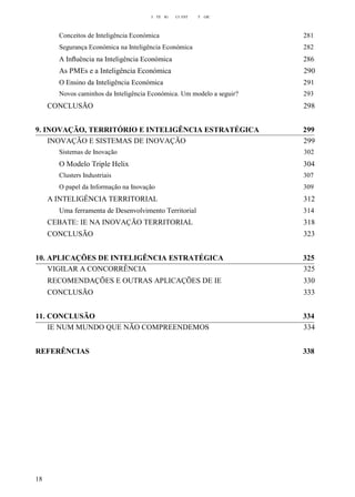 I TE IG CI EST T GIC
Conceitos de Inteligência Económica 281
Segurança Económica na Inteligência Económica 282
A Inﬂuência na Inteligência Económica 286
As PMEs e a Inteligência Económica 290
O Ensino da Inteligência Económica 291
Novos caminhos da Inteligência Económica. Um modelo a seguir? 293
CONCLUSÃO 298
9. INOVAÇÃO, TERRITÓRIO E INTELIGÊNCIA ESTRATÉGICA 299
INOVAÇÃO E SISTEMAS DE INOVAÇÃO 299
Sistemas de Inovação 302
O Modelo Triple Helix 304
Clusters Industriais 307
O papel da Informação na Inovação 309
A INTELIGÊNCIA TERRITORIAL 312
Uma ferramenta de Desenvolvimento Territorial 314
CEBATE: IE NA INOVAÇÃO TERRITORIAL 318
CONCLUSÃO 323
10. APLICAÇÕES DE INTELIGÊNCIA ESTRATÉGICA 325
VIGILAR A CONCORRÊNCIA 325
RECOMENDAÇÕES E OUTRAS APLICAÇÕES DE IE 330
CONCLUSÃO 333
11. CONCLUSÃO 334
IE NUM MUNDO QUE NÃO COMPREENDEMOS 334
REFERÊNCIAS 338
18
 