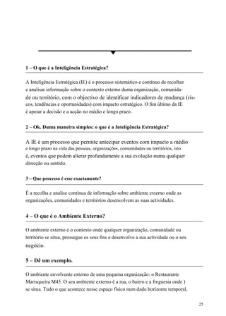 1 – O que é a Inteligência Estratégica?
A Inteligência Estratégica (IE) é o processo sistemático e contínuo de recolher
e analisar informação sobre o contexto externo duma organização, comunida-
de ou território, com o objectivo de identiﬁcar indicadores de mudança (ris-
cos, tendências e oportunidades) com impacto estratégico. O ﬁm último da IE
é apoiar a decisão e a acção no médio e longo prazo.
2 – Ok. Duma maneira simples: o que é a Inteligência Estratégica?
A IE é um processo que permite antecipar eventos com impacto a médio
e longo prazo na vida das pessoas, organizações, comunidades ou territórios, isto
é, eventos que podem alterar profundamente a sua evolução numa qualquer
direcção ou sentido.
3 – Que processo é esse exactamente?
É a recolha e analise contínua de informação sobre ambiente externo onde as
organizações, comunidades e territórios desenvolvem as suas actividades.
4 – O que é o Ambiente Externo?
O ambiente externo é o contexto onde qualquer organização, comunidade ou
território se situa, prossegue os seus ﬁns e desenvolve a sua actividade ou o seu
negócio.
5 – Dê um exemplo.
O ambiente envolvente externo de uma pequena organização: o Restaurante
Marisqueira M45. O seu ambiente externo é a rua, o bairro e a freguesia onde )
se situa. Tudo o que acontece nesse espaço físico num dado horizonte temporal,
25
 