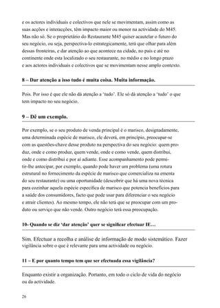 e os actores individuais e colectivos que nele se movimentam, assim como as
suas acções e interacções, têm impacto maior ou menor na actividade do M45.
Mas não só. Se o proprietário do Restaurante M45 quiser acautelar o futuro do
seu negócio, ou seja, perspectiva-lo estrategicamente, terá que olhar para além
dessas fronteiras, e dar atenção ao que acontece na cidade, no país e até no
continente onde esta localizado o seu restaurante, no médio e no longo prazo
e aos actores individuais e colectivos que se movimentam nesse amplo contexto.
8 – Dar atenção a isso tudo é muita coisa. Muita informação.
Pois. Por isso é que ele não dá atenção a ‘tudo’. Ele só dá atenção a ‘tudo’ o que
tem impacto no seu negócio.
9 – Dê um exemplo.
Por exemplo, se o seu produto de venda principal é o marisco, designadamente,
uma determinada espécie de marisco, ele deverá, em princípio, preocupar-se
com as questões-chave desse produto na perspectiva do seu negócio: quem pro-
duz, onde e como produz, quem vende, onde e como vende, quem distribui,
onde e como distribui e por aí adiante. Esse acompanhamento pode permi-
tir-lhe antecipar, por exemplo, quando pode haver um problema (uma rotura
estrutural no fornecimento da espécie de marisco que comercializa na ementa
do seu restaurante) ou uma oportunidade (descobrir que há uma nova técnica
para cozinhar aquela espécie especíﬁca de marisco que potencia benefícios para
a saúde dos consumidores, facto que pode usar para diferenciar o seu negócio
e atrair clientes). Ao mesmo tempo, ele não terá que se preocupar com um pro-
duto ou serviço que não vende. Outro negócio terá essa preocupação.
10- Quando se diz ‘dar atenção’ quer se signiﬁcar efectuar IE…
Sim. Efectuar a recolha e análise de informação de modo sistemático. Fazer
vigilância sobre o que é relevante para uma actividade ou negócio.
11 – E por quanto tempo tem que ser efectuada essa vigilância?
Enquanto existir a organização. Portanto, em todo o ciclo de vida do negócio
ou da actividade.
26
 