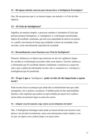 12 – Há algum método concreto para desenvolver a Inteligência Estratégica?
Sim. Há um processo que é, ao mesmo tempo, um método: é o Ciclo de Inte-
ligência.
13 – O Ciclo de Inteligência?
Signiﬁca, de maneira simples, o processo contínuo e sistemático (Ciclo) que
permite produzir Inteligência. A ‘inteligência’ é a informação transformada,
depois de recolhida e analisada, que tem essa capacidade de antever no presen-
te, o perﬁl e movimento de forças que moldarão o futuro da sociedade como
um todo, ou de uma dimensão especíﬁca da sociedade
14 – Resumidamente como funciona esse Ciclo de Inteligência?
Primeiro: deﬁnem-se os tópicos que merecem ser alvo de vigilância; Segun-
do: recolhe-se a informação necessária sobre esses tópicos; Terceiro: analisa-se
a informação que foi recolhida; Quarto e ﬁnalmente: comunica-se a quem de-
cide o que a análise da informação revelou. Isto é, comunica-se a ‘intelligence’
(inteligência) que foi produzida.
15 – O que é que a ‘intelligence’ pode revelar de tão importante a quem
decide?
Pode revelar riscos ou ameaças que ainda não se manifestaram mas que estão
emergentes, isto é, prestes a acontecer. E também pode revelar oportunidades
latentes e não explícitas que podem ser aproveitadas por quem tiver conheci-
mento delas em primeiro lugar ou antes dos outros.
16 – Adoptar essa ferramenta exige custos ou investimentos elevados?
Não. A Inteligência Estratégica tanto pode ser desenvolvida com recursos com-
plexos e de elevado investimento, como com instrumentos muito simples e cus-
tos que, em alguns casos, podem chegar a ser quase nulos.
27
 