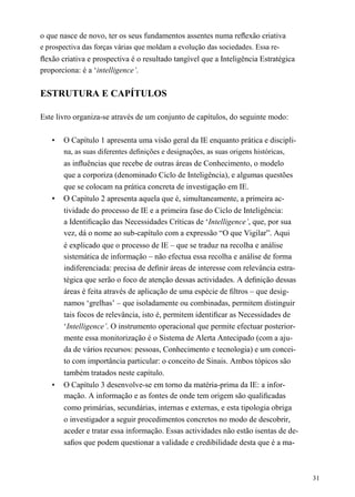 o que nasce de novo, ter os seus fundamentos assentes numa reﬂexão criativa
e prospectiva das forças várias que moldam a evolução das sociedades. Essa re-
ﬂexão criativa e prospectiva é o resultado tangível que a Inteligência Estratégica
proporciona: é a ‘intelligence’.
ESTRUTURA E CAPÍTULOS
Este livro organiza-se através de um conjunto de capítulos, do seguinte modo:
• O Capítulo 1 apresenta uma visão geral da IE enquanto prática e discipli-
na, as suas diferentes deﬁnições e designações, as suas origens históricas,
as inﬂuências que recebe de outras áreas de Conhecimento, o modelo
que a corporiza (denominado Ciclo de Inteligência), e algumas questões
que se colocam na prática concreta de investigação em IE.
• O Capítulo 2 apresenta aquela que é, simultaneamente, a primeira ac-
tividade do processo de IE e a primeira fase do Ciclo de Inteligência:
a Identiﬁcação das Necessidades Críticas de ‘Intelligence’, que, por sua
vez, dá o nome ao sub-capítulo com a expressão “O que Vigilar”. Aqui
é explicado que o processo de IE – que se traduz na recolha e análise
sistemática de informação – não efectua essa recolha e análise de forma
indiferenciada: precisa de deﬁnir áreas de interesse com relevância estra-
tégica que serão o foco de atenção dessas actividades. A deﬁnição dessas
áreas é feita através de aplicação de uma espécie de ﬁltros – que desig-
namos ‘grelhas’ – que isoladamente ou combinadas, permitem distinguir
tais focos de relevância, isto é, permitem identiﬁcar as Necessidades de
‘Intelligence’. O instrumento operacional que permite efectuar posterior-
mente essa monitorização é o Sistema de Alerta Antecipado (com a aju-
da de vários recursos: pessoas, Conhecimento e tecnologia) e um concei-
to com importância particular: o conceito de Sinais. Ambos tópicos são
também tratados neste capítulo.
• O Capítulo 3 desenvolve-se em torno da matéria-prima da IE: a infor-
mação. A informação e as fontes de onde tem origem são qualiﬁcadas
como primárias, secundárias, internas e externas, e esta tipologia obriga
o investigador a seguir procedimentos concretos no modo de descobrir,
aceder e tratar essa informação. Essas actividades não estão isentas de de-
saﬁos que podem questionar a validade e credibilidade desta que é a ma-
31
 