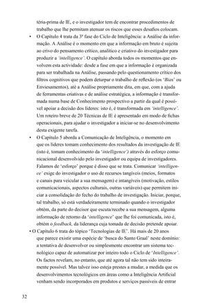 téria-prima de IE, e o investigador tem de encontrar procedimentos de
trabalho que lhe permitam atenuar os riscos que esses desaﬁos colocam.
• O Capítulo 4 trata da 3ª fase do Ciclo de Inteligência: a Análise da infor-
mação. A Análise é o momento em que a informação em bruto é sujeita
ao crivo do pensamento crítico, analítico e criativo do investigador para
produzir a ‘intelligence’. O capítulo aborda todos os momentos que en-
volvem esta actividade: desde a fase em que a informação é organizada
para ser trabalhada na Análise, passando pelo questionamento crítico dos
ﬁltros cognitivos que podem deturpar o trabalho de reﬂexão (os ‘Bias’ ou
Enviesamentos), até a Análise propriamente dita, em que, com a ajuda
de ferramentas criativas e de análise estratégica, a informação é transfor-
mada numa base de Conhecimento prospectivo a partir da qual é possí-
vel apoiar a decisão dos líderes: isto é, é transformada em ‘intelligence’.
Um roteiro breve de 20 Técnicas de IE é apresentado em modo de ﬁchas
operacionais, para ajudar o investigador a iniciar-se no desenvolvimento
desta exigente tarefa.
• O Capítulo 5 aborda a Comunicação de Inteligência, o momento em
que os líderes tomam conhecimento dos resultados da investigação de IE
(isto é, tomam conhecimento da ‘intelligence’) através do esforço comu-
nicacional desenvolvido pelo investigador ou equipa de investigadores.
Falamos de ‘esforço’ porque é disso que se trata. Comunicar ‘intelligen-
ce’ exige do investigador o uso de recursos tangíveis (meios, formatos
e canais para veicular a sua mensagem) e intangíveis (motivação, estilos
comunicacionais, aspectos culturais, outras variáveis) que permitem ini-
ciar a consolidação do fecho do trabalho de investigação. Iniciar, porque,
tal trabalho, só está verdadeiramente terminado quando o investigador
obtém, da parte do decisor que escuta/recebe a sua mensagem, alguma
informação de retorno da ‘intelligence’ que lhe foi comunicada, isto é,
obtém o feedback, da liderança cuja tomada de decisão pretende apoiar.
• O Capítulo 6 trata do tópico ‘Tecnologias de IE’. Há mais de 20 anos
que parece existir uma espécie de ‘busca do Santo Graal’ neste domínio:
a tentativa de desenvolver ou simplesmente encontrar um sistema tec-
nológico capaz de automatizar por inteiro todo o Ciclo de ‘Intelligence’.
Os factos revelam, no entanto, que até agora tal não tem sido inteira-
mente possível. Mas talvez isso esteja prestes a mudar, a medida que os
desenvolvimentos tecnológicos em áreas como a Inteligência Artiﬁcial
venham sendo incorporados em produtos e serviços passíveis de entrar
32
 