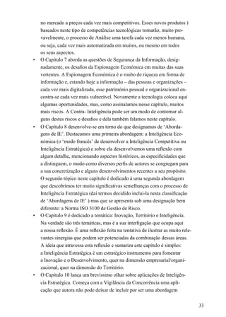 no mercado a preços cada vez mais competitivos. Esses novos produtos )
baseados neste tipo de competências tecnológicas tornarão, muito pro-
vavelmente, o processo de Análise uma tarefa cada vez menos humana,
ou seja, cada vez mais automatizada em muitos, ou mesmo em todos
os seus aspectos.
• O Capítulo 7 aborda as questões de Segurança da Informação, desig-
nadamente, os desaﬁos da Espionagem Económica em muitas das suas
vertentes. A Espionagem Económica é o roubo de riqueza em forma de
informação e, estando hoje a informação – das pessoas e organizações –
cada vez mais digitalizada, esse património pessoal e organizacional en-
contra-se cada vez mais vulnerável. Novamente a tecnologia coloca aqui
algumas oportunidades, mas, como assinalamos nesse capítulo, muitos
mais riscos. A Contra- Inteligência pode ser um modo de contornar al-
guns destes riscos e desaﬁos e dela também falamos neste capítulo.
• O Capítulo 8 desenvolve-se em torno do que designamos de ‘Aborda-
gens de IE’. Destacamos uma primeira abordagem: a Inteligência Eco-
nómica (o ‘modo francês’ de desenvolver a Inteligência Competitiva ou
Inteligência Estratégica) e sobre ela desenvolvemos uma reﬂexão com
algum detalhe, mencionando aspectos históricos, as especiﬁcidades que
a distinguem, o modo como diversos perﬁs de actores se congregam para
a sua concretização e alguns desenvolvimentos recentes a seu propósito.
O segundo tópico neste capítulo é dedicado à uma segunda abordagem
que descobrimos ter muito signiﬁcativas semelhanças com o processo de
Inteligência Estratégica (daí termos decidido inclui-la nesta classiﬁcação
de ‘Abordagens de IE’ ) mas que se apresenta sob uma designação bem
diferente: a Norma ISO 3100 de Gestão de Risco.
• O Capítulo 9 é dedicado a temática: Inovação, Território e Inteligência.
Na verdade são três temáticas, mas é a sua interligação que ocupa aqui
a nossa reﬂexão. É uma reﬂexão feita na tentativa de ilustrar as muito rele-
vantes sinergias que podem ser potenciadas da combinação dessas áreas.
A ideia que atravessa esta reﬂexão e sumariza este capítulo é simples:
a Inteligência Estratégica é um estratégico instrumento para fomentar
a Inovação e o Desenvolvimento, quer na dimensão empresarial/organi-
zacional, quer na dimensão do Território.
• O Capítulo 10 lança um brevíssimo olhar sobre aplicações de Inteligên-
cia Estratégica. Começa com a Vigilância da Concorrência uma apli-
cação que autora não pode deixar de incluir por ser uma abordagem
33
 