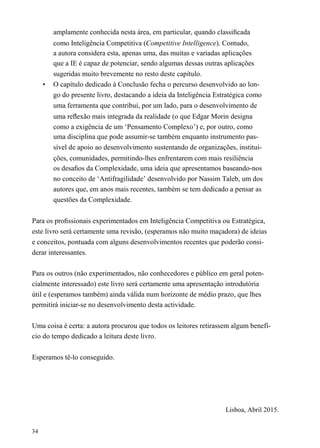 amplamente conhecida nesta área, em particular, quando classiﬁcada
como Inteligência Competitiva (Competitive Intelligence). Contudo,
a autora considera esta, apenas uma, das muitas e variadas aplicações
que a IE é capaz de potenciar, sendo algumas dessas outras aplicações
sugeridas muito brevemente no resto deste capítulo.
• O capítulo dedicado à Conclusão fecha o percurso desenvolvido ao lon-
go do presente livro, destacando a ideia da Inteligência Estratégica como
uma ferramenta que contribui, por um lado, para o desenvolvimento de
uma reﬂexão mais integrada da realidade (o que Edgar Morin designa
como a exigência de um ‘Pensamento Complexo’) e, por outro, como
uma disciplina que pode assumir-se também enquanto instrumento pas-
sível de apoio ao desenvolvimento sustentando de organizações, institui-
ções, comunidades, permitindo-lhes enfrentarem com mais resiliência
os desaﬁos da Complexidade, uma ideia que apresentamos baseando-nos
no conceito de ‘Antifragilidade’ desenvolvido por Nassim Taleb, um dos
autores que, em anos mais recentes, também se tem dedicado a pensar as
questões da Complexidade.
Para os proﬁssionais experimentados em Inteligência Competitiva ou Estratégica,
este livro será certamente uma revisão, (esperamos não muito maçadora) de ideias
e conceitos, pontuada com alguns desenvolvimentos recentes que poderão consi-
derar interessantes.
Para os outros (não experimentados, não conhecedores e público em geral poten-
cialmente interessado) este livro será certamente uma apresentação introdutória
útil e (esperamos também) ainda válida num horizonte de médio prazo, que lhes
permitirá iniciar-se no desenvolvimento desta actividade.
Uma coisa é certa: a autora procurou que todos os leitores retirassem algum benefí-
cio do tempo dedicado a leitura deste livro.
Esperamos tê-lo conseguido.
Lisboa, Abril 2015.
34
 