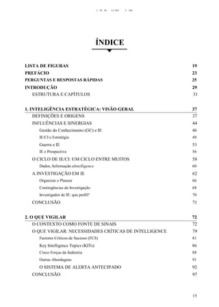 I TE IG CI EST T GIC
ÍNDICE
LISTA DE FIGURAS 19
PREFÁCIO 23
PERGUNTAS E RESPOSTAS RÁPIDAS 25
INTRODUÇÃO 29
ESTRUTURA E CAPÍTULOS 31
1. INTELIGÊNCIA ESTRATÉGICA: VISÃO GERAL 37
DEFINIÇÕES E ORIGENS 37
INFLUÊNCIAS E SINERGIAS 44
Gestão do Conhecimento (GC) e IE 46
IE/CI e Estratégia 49
Guerra e IE 53
IE e Prospectiva 56
O CICLO DE IE/CI: UM CICLO ENTRE MUITOS 58
Dados, Informação eIntelligence 60
A INVESTIGAÇÃO EM IE 62
Organizar e Planear 66
Contingências da Investigação 68
Investigador de IE: que perﬁl? 70
CONCLUSÃO 71
2. O QUE VIGILAR 72
O CONTEXTO COMO FONTE DE SINAIS 72
O QUE VIGILAR: NECESSIDADES CRÍTICAS DE INTELLIGENCE 79
Factores Críticos de Sucesso (FCS) 81
Key Intelligence Topics (KITs) 86
Cinco Forças da Indústria 88
Outras Abordagens 91
O SISTEMA DE ALERTA ANTECIPADO 92
CONCLUSÃO 97
15
 