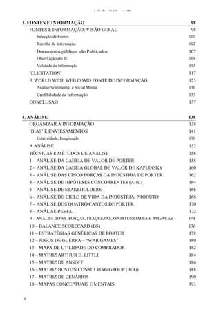 I TE IG CI EST T GIC
3. FONTES E INFORMAÇÃO 98
FONTES E INFORMAÇÃO: VISÃO GERAL 98
Selecção de Fontes 100
Recolha de Informação 102
Documentos públicos não Publicados 107
Observação em IE 109
Validade da Informação 113
‘ELICITATION’ 117
A WORLD WIDE WEB COMO FONTE DE INFORMAÇÃO 123
Análise Sentimental e Social Media 130
Credibilidade da Informação 133
CONCLUSÃO 137
4. ANÁLISE 138
ORGANIZAR A INFORMAÇÃO 138
‘BIAS’ E ENVIESAMENTOS 141
Criatividade, Imaginação 150
A ANÁLISE 152
TÉCNICAS E MÉTODOS DE ANÁLISE 156
1 – ANÁLISE DA CADEIA DE VALOR DE PORTER 158
2 – ANÁLISE DA CADEIA GLOBAL DE VALOR DE KAPLINSKY 160
3 – ANÁLISE DAS CINCO FORÇAS DA INDÚSTRIA DE PORTER 162
4 – ANÁLISE DE HIPÓTESES CONCORRENTES (AHC) 164
5 – ANÁLISE DE STAKEHOLDERS 166
6 – ANÁLISE DO CICLO DE VIDA DA INDÚSTRIA/ PRODUTO 168
7 – ANÁLISE DOS QUATRO CANTOS DE PORTER 170
8 – ANÁLISE PESTA. 172
9 – ANÁLISE TOWS. FORÇAS, FRAQUEZAS, OPORTUNIDADES E AMEAÇAS 174
10 – BALANCE SCORECARD (BS) 176
11 – ESTRATÉGIAS GENÉRICAS DE PORTER 178
12 – JOGOS DE GUERRA – “WAR GAMES” 180
13 – MAPA DE UTILIDADE DO COMPRADOR 182
14 – MATRIZ ARTHUR D. LITTLE 184
15 – MATRIZ DE ANSOFF 186
16 – MATRIZ BOSTON CONSULTING GROUP (BCG) 188
17 – MATRIZ DE CENÁRIOS 190
18 – MAPAS CONCEPTUAIS E MENTAIS 193
16
 