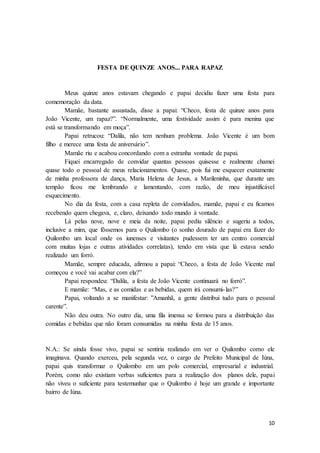 10
FESTA DE QUINZE ANOS... PARA RAPAZ
Meus quinze anos estavam chegando e papai decidiu fazer uma festa para
comemoração da data.
Mamãe, bastante assustada, disse a papai: “Checo, festa de quinze anos para
João Vicente, um rapaz?”. “Normalmente, uma festividade assim é para menina que
está se transformando em moça”.
Papai retrucou: “Dalila, não tem nenhum problema. João Vicente é um bom
filho e merece uma festa de aniversário”.
Mamãe riu e acabou concordando com a estranha vontade de papai.
Fiquei encarregado de convidar quantas pessoas quisesse e realmente chamei
quase todo o pessoal de meus relacionamentos. Quase, pois fui me esquecer exatamente
de minha professora de dança, Maria Helena de Jesus, a Marileninha, que durante um
tempão ficou me lembrando e lamentando, com razão, de meu injustificável
esquecimento.
No dia da festa, com a casa repleta de convidados, mamãe, papai e eu ficamos
recebendo quem chegava, e, claro, deixando todo mundo à vontade.
Lá pelas nove, nove e meia da noite, papai pediu silêncio e sugeriu a todos,
inclusive a mim, que fôssemos para o Quilombo (o sonho dourado de papai era fazer do
Quilombo um local onde os iunenses e visitantes pudessem ter um centro comercial
com muitas lojas e outras atividades correlatas), tendo em vista que lá estava sendo
realizado um forró.
Mamãe, sempre educada, afirmou a papai: “Checo, a festa de João Vicente mal
começou e você vai acabar com ela?”
Papai respondeu: “Dalila, a festa de João Vicente continuará no forró”.
E mamãe: “Mas, e as comidas e as bebidas, quem irá consumi-las?”
Papai, voltando a se manifestar: ”Amanhã, a gente distribui tudo para o pessoal
carente”.
Não deu outra. No outro dia, uma fila imensa se formou para a distribuição das
comidas e bebidas que não foram consumidas na minha festa de 15 anos.
N.A.: Se ainda fosse vivo, papai se sentiria realizado em ver o Quilombo como ele
imaginava. Quando exerceu, pela segunda vez, o cargo de Prefeito Municipal de Iúna,
papai quis transformar o Quilombo em um polo comercial, empresarial e industrial.
Porém, como não existiam verbas suficientes para a realização dos planos dele, papai
não viveu o suficiente para testemunhar que o Quilombo é hoje um grande e importante
bairro de Iúna.
 