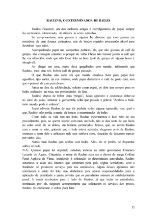 11
RAULINO, O EXTERMINADOR DE BAILES
Raulino Finamore, um dos melhores amigos e correligionários de papai, sempre
foi um homem diferenciado, de atitudes às vezes estranhas.
Se cumprimentasse uma pessoa e alguém lhe dissesse que essa pessoa era
portadora de uma doença contagiosa, saia de braços erguidos procurando álcool para
desinfetar suas mãos.
Acompanhando papai nas campanhas políticas, ele, que não gostava de café de
garapa, não conseguia entender o porquê do velho Checo não recusar jamais o café que
lhe era oferecido, ainda que não fosse feito na hora (café de garapa de alguma horas é
intragável).
Ao chegar em casa, papai dava gargalhadas com mamãe, informando que
Raulino, mais uma vez, bebera café de garapa passado.
O que Raulino não sabia era que mamãe mandava fazer para papai dois
agasalhos, tipo suéter, na cor marrom, onde papai derramava o café de gosto ruim, sem
que o pessoal da casa percebesse.
Ainda na fase da adolescência, solteiro como papai, os dois iam sempre para os
bailes realizados na roça, nas proximidades de Iúna.
Raulino, depois de beber umas “pingas”, ficava agressivo e costumava deitar-se
no meio do salão, arrancar a garruchinha velha que possuía e gritava: ”Acabou o baile,
todo mundo pode ir embora”.
Papai advertia Raulino de que ele poderia sofrer alguma represália, mas, qual o
que, Raulino não perdia a mania de bancar o exterminador de bailes.
Como tudo na vida tem um limite, Raulino experimentou o lado ruim de seu
procedimento, pois, ao querer acabar com mais um baile, não se deu conta de que havia
no salão onde ele se deitou, uns homens carrancudos, bravos, que, ao verem Raulino
com a arma na mão, gritando que o baile estava acabado, chegaram perto de Raulino,
tomaram a arma dele e aplicaram nele uma senhora surra, daquelas de deixarem marcas
por vários dias.
Nunca mais Raulino quis acabar com bailes. Aliás, ele se proibiu de frequentar
salões de baile.
N.A.: Quando papai foi deputado estadual, indicou ao então governador Francisco
Lacerda de Aguiar, Chiquinho, o nome de Raulino para ser o diretor da antiga Colônia
Penal Agrícola de Viana. Atendendo à solicitação de determinadas autoridades, Raulino
autorizava a saída dos internos que cumpriam pena pelo regime semiaberto, com a
finalidade de prestarem serviços para tais autoridades. Alguns desses apenados não
retornavam e então foi feita uma sindicância para apurar responsabilidades para a
aplicação de penalidade a quem permitia que os presidiários saíssem do estabelecimento
penal. A corda arrebentou para o lado de Raulino, já que todas as autoridades,
nominadas por ele, negaram veementemente que solicitaram os serviços dos presos.
Raulino foi exonerado e voltou para Iúna.
 