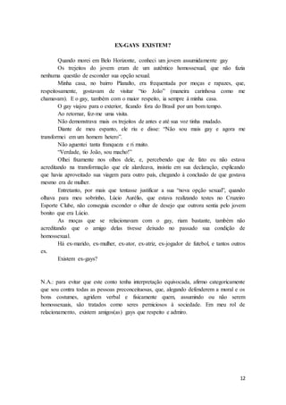 12
EX-GAYS EXISTEM?
Quando morei em Belo Horizonte, conheci um jovem assumidamente gay
Os trejeitos do jovem eram de um autêntico homossexual, que não fazia
nenhuma questão de esconder sua opção sexual.
Minha casa, no bairro Planalto, era frequentada por moças e rapazes, que,
respeitosamente, gostavam de visitar “tio João” (maneira carinhosa como me
chamavam). E o gay, também com o maior respeito, ia sempre à minha casa.
O gay viajou para o exterior, ficando fora do Brasil por um bom tempo.
Ao retornar, fez-me uma visita.
Não demonstrava mais os trejeitos de antes e até sua voz tinha mudado.
Diante de meu espanto, ele riu e disse: “Não sou mais gay e agora me
transformei em um homem hetero”.
Não aguentei tanta franqueza e ri muito.
“Verdade, tio João, sou macho!”
Olhei fixamente nos olhos dele, e, percebendo que de fato eu não estava
acreditando na transformação que ele alardeava, insistiu em sua declaração, explicando
que havia aproveitado sua viagem para outro país, chegando à conclusão de que gostava
mesmo era de mulher.
Entretanto, por mais que tentasse justificar a sua “nova opção sexual”, quando
olhava para meu sobrinho, Lúcio Aurélio, que estava realizando testes no Cruzeiro
Esporte Clube, não conseguia esconder o olhar de desejo que outrora sentia pelo jovem
bonito que era Lúcio.
As moças que se relacionavam com o gay, riam bastante, também não
acreditando que o amigo delas tivesse deixado no passado sua condição de
homossexual.
Há ex-marido, ex-mulher, ex-ator, ex-atriz, ex-jogador de futebol, e tantos outros
ex.
Existem ex-gays?
N.A.: para evitar que este conto tenha interpretação equivocada, afirmo categoricamente
que sou contra todas as pessoas preconceituosas, que, alegando defenderem a moral e os
bons costumes, agridem verbal e fisicamente quem, assumindo ou não serem
homossexuais, são tratados como seres perniciosos à sociedade. Em meu rol de
relacionamento, existem amigos(as) gays que respeito e admiro.
 