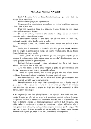 13
ARMA NÃO PROTEGE NINGUÉM
Em Belo Horizonte havia uma boate chamada Zum Zum, que nos finais de
semana ficava superlotada.
Era frequentada por jovens e gente madura.
Sempre gostei de casas noturnas comandadas por pessoas simpáticas, receptivas,
como a dona da Zum Zum.
Certa vez, chegando à boate e ao atravessar o salão, deparei-me com a moça
com a qual estava saindo, ficando.
Ela era desconfiada, ciumenta e tinha enfiado na cabeça que eu saia também
com outra mulher, o que não era verdade.
Carinhosamente, coloquei a mão direita em um dos lados do rosto dela,
explicando que não estava ficando com a tal mulher.
Fiz menção de sair e ela, sem mais nem menos, deu-me uma bofetada na face
direita.
Minha visão ficou ofuscada, e, dominado pelo ódio que senti naquele momento,
corri na direção da cozinha com a intenção de pegar o revólver calibre 22 que deixara
dentro da bolsa que estava usando.
Zezinho, gerente da boate, percebendo que não conseguiria impedir que eu
chegasse à cozinha, gritou: “João Vicente, pense em seu filho”. Imediatamente, parei e
voltei, querendo devolver a agressão sofrida.
Encontrei Zezinho expulsando a moça, determinando que ela, a partir daquele
instante, não entraria mais na Zum Zum.
Após três meses, a moça criou coragem e pediu-me que conversasse com
Zezinho, para que este autorizasse a entrada dela na boate.
Zezinho não queria permitir, mas eu disse que por mim, não haveria nenhum
problema, desde que ela não me perturbasse fora ou no interior da boate.
Bendita hora em que Zezinho não me deixou usar a arma que eu comprara para
ajudar o gerente do hotel onde eu me hospedava.
Devolvi o revólver a seu antigo dono, sem receber de volta o dinheiro pago, já
que o que eu não desejava era permanecer com uma arma que adquirira tão somente
para contribuir com Luciano, o gerente do hotel, que, mesmo estranhando a minha
decisão, aceitou a devolução.
N.A.: imaginar que uma arma protege alguém, é um equívoco. Pior, deixar uma arma,
na mão de quem não sabe usá-la, como eu, é uma atitude temerária, perigosa. Os nomes
dos gerentes da boate e do hotel são verdadeiros. Zezinho, após o fechamento da Zum
Zum, foi trabalhar em um dos ótimos restaurantes do centro de Belo Horizonte, onde
minha mulher e eu tivemos o privilégio de encontrá-lo. Luciano, infelizmente, não vi
mais, porém, com este conto, presto justa homenagem a esses dois grandes amigos. Não
mencionei o nome da moça em razão de não pretender que tivesse, agora, qualquer
problema com alguém que esteja ao seu lado, como marido ou companheiro.
 