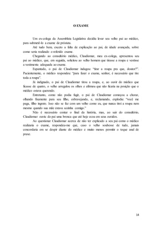 14
O EXAME
Um ex-colega da Assembleia Legislativa decidiu levar seu velho pai ao médico,
para submetê-lo a exame de próstata.
Até tudo bem, exceto a falta de explicação ao pai, de idade avançada, sobre
como seria realizado o referido exame.
Chegando ao consultório médico, Claudiomar, meu ex-colega, apresentou seu
pai ao médico, que, em seguida, solicitou ao velho homem que tirasse a roupa e vestisse
a vestimenta adequada ao exame.
Espantado, o pai de Claudiomar indagou: “tirar a roupa pra que, doutor?”.
Pacientemente, o médico respondeu: “para fazer o exame, senhor, é necessário que tire
toda a roupa”.
Já indignado, o pai de Claudiomar tirou a roupa, e, ao ouvir do médico que
ficasse de quatro, o velho arregalou os olhos e afirmou que não ficaria na posição que o
médico estava querendo.
Entretanto, como não podia fugir, o pai de Claudiomar começou a chorar,
olhando fixamente para seu filho, esbravejando, e, reclamando, explodiu: “você me
paga, filho ingrato. Isso não se faz com um velho como eu, que nunca tirei a roupa nem
mesmo quando sua mãe estava sozinha comigo.”
Não é necessário contar o final da história, mas, ao sair do consultório,
Claudiomar ouviu do pai uma bronca que até hoje ecoa em seus ouvidos.
Ao questionar Claudiomar acerca de não ter explicado a seu pai como o médico
realizaria o exame, respondeu-me que, caso o velho soubesse de tudo, jamais
concordaria em se despir diante do médico e muito menos permitir o toque anal de
praxe.
 