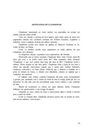 15
ARTIMANHAS DE CLAUDIOMAR
Claudiomar, mencionado no conto anterior, era especialista em arranjar um
jeitinho para não entrar em fila.
Certa vez, durante o governo de José Ignácio, após vários meses de atraso nos
pagamentos mensais dos servidores estaduais dos Poderes Executivo, Legislativo e
Judiciário, houve a quitação de parte dos salários atrasados.
Claudiomar recebia seus salários na agência do Banestes, localizada na Av.
Leitão da Silva, em Vitória.
Como eu também recebia meus pagamentos na citada agência, fui com
Claudiomar até o Banestes.
Ao chegarmos, ficamos espantados com a quilométrica fila formada.
Observando que eu estava assustado, Claudiomar falou: “João Vicente, quem lhe
disse que você e eu iremos entrar nessa fila?” Mais espantado, ainda, retruquei:
“Claudiomar, o que você poderá fazer para não ficar na fila?”. Claudiomar sorriu e
afirmou: “Preste atenção no que farei agora”. Claudiomar abriu a porta de seu carro e
retirou um aparelho marca-passo (aquele que é usado para verificar batimentos
cardíacos), colocando-o no braço direito. Pediu-me que o ajudasse a caminhar até a
porta de entrada do banco, e, falando com dificuldade, solicitou ao vigilante que o
conduzisse até a gerência.
O vigilante, todo solícito, conduziu Claudiomar (fui junto como acompanhante)
à gerente, que, penalizada com o estado de saúde de meu ex-colega, pediu que ele e eu
ficássemos na sala dela, pois iria pessoalmente pegar nossos salários, o que realmente
foi feito.
Depois de recebermos os valores aos quais tínhamos direito, Claudiomar
balbuciou um agradecimento e saiu comigo da agência.
Chegando ao carro, retirou do braço o marca-passo, ligou o veículo e retornou
para o centro de Vitória.
Como se costuma dizer, Claudiomar precisava passar óleo de peroba no rosto,
pois era um autêntico “cara-de-pau”.
 
