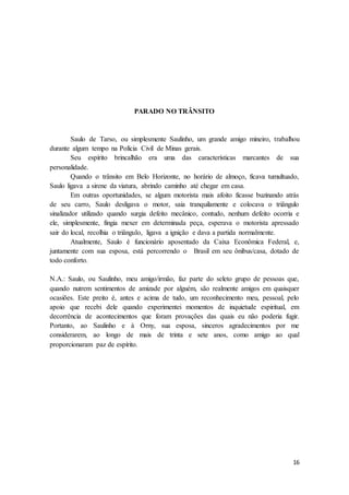 16
PARADO NO TRÂNSITO
Saulo de Tarso, ou simplesmente Saulinho, um grande amigo mineiro, trabalhou
durante algum tempo na Polícia Civil de Minas gerais.
Seu espírito brincalhão era uma das características marcantes de sua
personalidade.
Quando o trânsito em Belo Horizonte, no horário de almoço, ficava tumultuado,
Saulo ligava a sirene da viatura, abrindo caminho até chegar em casa.
Em outras oportunidades, se algum motorista mais afoito ficasse buzinando atrás
de seu carro, Saulo desligava o motor, saia tranquilamente e colocava o triângulo
sinalizador utilizado quando surgia defeito mecânico, contudo, nenhum defeito ocorria e
ele, simplesmente, fingia mexer em determinada peça, esperava o motorista apressado
sair do local, recolhia o triângulo, ligava a ignição e dava a partida normalmente.
Atualmente, Saulo é funcionário aposentado da Caixa Econômica Federal, e,
juntamente com sua esposa, está percorrendo o Brasil em seu ônibus/casa, dotado de
todo conforto.
N.A.: Saulo, ou Saulinho, meu amigo/irmão, faz parte do seleto grupo de pessoas que,
quando nutrem sentimentos de amizade por alguém, são realmente amigos em quaisquer
ocasiões. Este preito é, antes e acima de tudo, um reconhecimento meu, pessoal, pelo
apoio que recebi dele quando experimentei momentos de inquietude espiritual, em
decorrência de acontecimentos que foram provações das quais eu não poderia fugir.
Portanto, ao Saulinho e à Orny, sua esposa, sinceros agradecimentos por me
considerarem, ao longo de mais de trinta e sete anos, como amigo ao qual
proporcionaram paz de espírito.
 