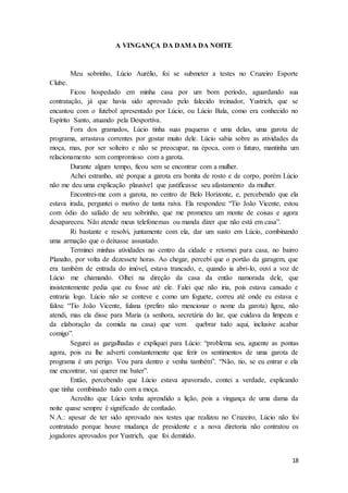 18
A VINGANÇA DA DAMA DA NOITE
Meu sobrinho, Lúcio Aurélio, foi se submeter a testes no Cruzeiro Esporte
Clube.
Ficou hospedado em minha casa por um bom período, aguardando sua
contratação, já que havia sido aprovado pelo falecido treinador, Yustrich, que se
encantou com o futebol apresentado por Lúcio, ou Lúcio Bala, como era conhecido no
Espírito Santo, atuando pela Desportiva.
Fora dos gramados, Lúcio tinha suas paqueras e uma delas, uma garota de
programa, arrastava correntes por gostar muito dele. Lúcio sabia sobre as atividades da
moça, mas, por ser solteiro e não se preocupar, na época, com o futuro, mantinha um
relacionamento sem compromisso com a garota.
Durante algum tempo, ficou sem se encontrar com a mulher.
Achei estranho, até porque a garota era bonita de rosto e de corpo, porém Lúcio
não me deu uma explicação plausível que justificasse seu afastamento da mulher.
Encontrei-me com a garota, no centro de Belo Horizonte, e, percebendo que ela
estava irada, perguntei o motivo de tanta raiva. Ela respondeu: “Tio João Vicente, estou
com ódio do safado de seu sobrinho, que me prometeu um monte de coisas e agora
desapareceu. Não atende meus telefonemas ou manda dizer que não está em casa”.
Ri bastante e resolvi, juntamente com ela, dar um susto em Lúcio, combinando
uma armação que o deixasse assustado.
Terminei minhas atividades no centro da cidade e retornei para casa, no bairro
Planalto, por volta de dezessete horas. Ao chegar, percebi que o portão da garagem, que
era também de entrada do imóvel, estava trancado, e, quando ia abri-lo, ouvi a voz de
Lúcio me chamando. Olhei na direção da casa da então namorada dele, que
insistentemente pedia que eu fosse até ele. Falei que não iria, pois estava cansado e
entraria logo. Lúcio não se conteve e como um foguete, correu até onde eu estava e
falou: “Tio João Vicente, fulana (prefiro não mencionar o nome da garota) ligou, não
atendi, mas ela disse para Maria (a senhora, secretária do lar, que cuidava da limpeza e
da elaboração da comida na casa) que vem quebrar tudo aqui, inclusive acabar
comigo”.
Segurei as gargalhadas e expliquei para Lúcio: “problema seu, aguente as pontas
agora, pois eu lhe adverti constantemente que ferir os sentimentos de uma garota de
programa é um perigo. Vou para dentro e venha também”. “Não, tio, se eu entrar e ela
me encontrar, vai querer me bater”.
Então, percebendo que Lúcio estava apavorado, contei a verdade, explicando
que tinha combinado tudo com a moça.
Acredito que Lúcio tenha aprendido a lição, pois a vingança de uma dama da
noite quase sempre é significado de confusão.
N.A.: apesar de ter sido aprovado nos testes que realizou no Cruzeiro, Lúcio não foi
contratado porque houve mudança de presidente e a nova diretoria não contratou os
jogadores aprovados por Yustrich, que foi demitido.
 