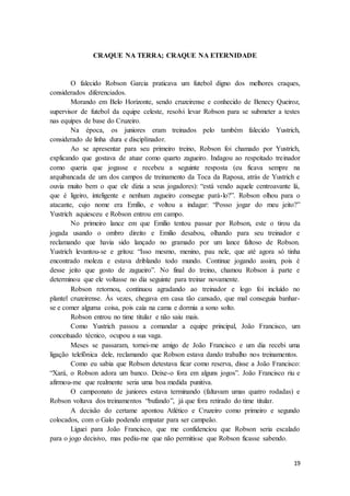 19
CRAQUE NA TERRA; CRAQUE NA ETERNIDADE
O falecido Robson Garcia praticava um futebol digno dos melhores craques,
considerados diferenciados.
Morando em Belo Horizonte, sendo cruzeirense e conhecido de Benecy Queiroz,
supervisor de futebol da equipe celeste, resolvi levar Robson para se submeter a testes
nas equipes de base do Cruzeiro.
Na época, os juniores eram treinados pelo também falecido Yustrich,
considerado de linha dura e disciplinador.
Ao se apresentar para seu primeiro treino, Robson foi chamado por Yustrich,
explicando que gostava de atuar como quarto zagueiro. Indagou ao respeitado treinador
como queria que jogasse e recebeu a seguinte resposta (eu ficava sempre na
arquibancada de um dos campos de treinamento da Toca da Raposa, atrás de Yustrich e
ouvia muito bem o que ele dizia a seus jogadores): “está vendo aquele centroavante lá,
que é ligeiro, inteligente e nenhum zagueiro consegue pará-lo?”. Robson olhou para o
atacante, cujo nome era Emílio, e voltou a indagar: “Posso jogar do meu jeito?”
Yustrich aquiesceu e Robson entrou em campo.
No primeiro lance em que Emílio tentou passar por Robson, este o tirou da
jogada usando o ombro direito e Emilio desabou, olhando para seu treinador e
reclamando que havia sido lançado no gramado por um lance faltoso de Robson.
Yustrich levantou-se e gritou: “Isso mesmo, menino, pau nele, que até agora só tinha
encontrado moleza e estava driblando todo mundo. Continue jogando assim, pois é
desse jeito que gosto de zagueiro”. No final do treino, chamou Robson à parte e
determinou que ele voltasse no dia seguinte para treinar novamente.
Robson retornou, continuou agradando ao treinador e logo foi incluído no
plantel cruzeirense. Às vezes, chegava em casa tão cansado, que mal conseguia banhar-
se e comer alguma coisa, pois caía na cama e dormia a sono solto.
Robson entrou no time titular e não saiu mais.
Como Yustrich passou a comandar a equipe principal, João Francisco, um
conceituado técnico, ocupou a sua vaga.
Meses se passaram, tornei-me amigo de João Francisco e um dia recebi uma
ligação telefônica dele, reclamando que Robson estava dando trabalho nos treinamentos.
Como eu sabia que Robson detestava ficar como reserva, disse a João Francisco:
“Xará, o Robson adora um banco. Deixe-o fora em alguns jogos”. João Francisco riu e
afirmou-me que realmente seria uma boa medida punitiva.
O campeonato de juniores estava terminando (faltavam umas quatro rodadas) e
Robson voltava dos treinamentos “bufando”, já que fora retirado do time titular.
A decisão do certame apontou Atlético e Cruzeiro como primeiro e segundo
colocados, com o Galo podendo empatar para ser campeão.
Liguei para João Francisco, que me confidenciou que Robson seria escalado
para o jogo decisivo, mas pediu-me que não permitisse que Robson ficasse sabendo.
 