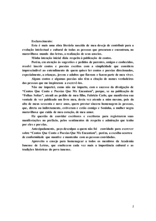 2
Esclarecimento:
Esta é mais uma obra literária nascida de meu desejo de contribuir para a
evolução intelectual e cultural de todas as pessoas que procuram e encontram, no
maravilhoso mundo das letras, a realização de seus anseios.
Minha intenção inicial dizia respeito à publicação de contos.
Porém, em atenção às sugestões e pedidos de parentes, amigos e conhecidos,
resolvi inserir contos e poesias escritos com a simplicidade que considero
imprescindível ao entendimento de quem quiser ler contos e poesias direcionados,
especialmente, a crianças, jovens e adultos que fizeram e fazem parte de meu viver.
Alguns contos e algumas poesias não têm a citação de nomes verdadeiros
das pessoas que me inspiraram a escrevê-los.
Não me importei, como não me importo, com o sucesso da divulgação de
“Contos Que Conto e Poesias Que Me Encantam”, porque, se na publicação de
“Folhas Soltas”, atendi ao pedido de meu filho, Fabrício Carlo, que manifestou sua
vontade de ver publicado um livro meu, desta vez atendo a mim mesmo, pois do
alto de meus sessenta e nove anos, quero prestar sincera homenagem às pessoas,
que, direta ou indiretamente, estiveram e estão comigo e Soninha, a mulher negra
maravilhosa que cuida de meu coração, de meu amor.
Fiz questão de convidar escritores e escritoras para registrarem suas
manifestações no prefácio, pelos sentimentos de respeito e admiração que tenho
por eles e por elas.
Antecipadamente, peço desculpas a quem não foi convidado para escrever
sobre “Contos Que Conto e Poesias Que Me Encantam”, porém, a escolha ocorreu
de conformidade que mantive e mantenho com as pessoas convidadas.
Aproveito o ensejo para homenagear a todos os membros da Academia
Iunense de Letras, que enaltecem cada vez mais a importância cultural e as
tradições históricas do povo iunense.
 