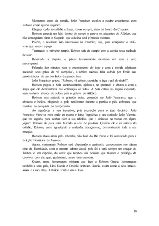 20
Momentos antes da partida, João Francisco escalou a equipe cruzeirense, com
Robson como quarto zagueiro.
Cheguei cedo ao estádio e fiquei, como sempre, atrás do banco do Cruzeiro.
Robson parecia um leão dentro do campo e parava os atacantes do Atlético, que
não conseguiam furar o bloqueio que a defesa azul e branca montara.
Porém, o resultado não interessava ao Cruzeiro, que, para conquistar o título,
teria que vencer o jogo.
Terminado o primeiro tempo, Robson saiu de campo com a camisa toda molhada
de suor.
Reiniciada a disputa, o placar teimosamente mostrava um zero a zero
preocupante.
Faltando dez minutos para o encerramento do jogo e com a torcida atleticana
iniciando seus gritos de “é campeão”, o árbitro marcou falta sofrida por Emílio nas
proximidades de um dos lados da grande área.
João Francisco gritou: “Robson, vá cobrar, capriche e faça o gol do título!”.
Robson pegou a bola carinhosamente, ajeitou-a no gramado e chutou-a com a
força que ele demonstrava nas cobranças de faltas. A bola entrou no ângulo esquerdo,
sem nenhuma chance de defesa para o goleiro do Atlético.
Robson saiu pulando e gritando muito, correndo até João Francisco, que o
abraçou e beijou, elogiando-o pelo rendimento durante a partida e pela cobrança que
resultou na conquista do campeonato.
Ao agradecer a seu treinador, pela escalação para o jogo decisivo, João
Francisco virou-se para onde eu estava e falou: “agradeça a seu cunhado João Vicente,
que me sugeriu, para acabar com a sua rebeldia, que o deixasse no banco em alguns
jogos”. Robson riu para mim, fazendo o sinal de positivo. Quando ele e eu saímos do
estádio, Robson, entre agradecido e realizado, abraçou-me, demonstrando toda a sua
emoção.
Robson atuou ainda pelo Uberaba, São José do Rio Preto e foi convocado para a
Seleção Brasileira de Juniores.
Agora, certamente Robson está disputando e ganhando campeonatos por algum
time da Eternidade, com o mesmo talento daqui, pois foi e será sempre um craque do
futebol, e, em especial, do amor que recebeu das pessoas que tiveram o privilégio de
conviver com ele, que, igualmente, amou essas pessoas.
Quero, nesta homenagem póstuma que faço a Robson Garcia, homenagear
também a seus pais, Lino Garcia e Deonila Bortolon Garcia, assim como a seus irmãos,
irmãs e a meu filho, Fabrício Carlo Garcia Rios.
 