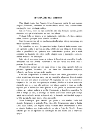 21
VETERINÁRIO SEM DIPLOMA
Meu falecido irmão, Luis Augusto, foi um homem que recebia de seus parentes,
amigos e conhecidos, sentimentos de amizade sincera, não só como cidadão comum,
mas também como veterinário prático.
Luis do Checo, como era mais conhecido, não tinha formação superior, porém
dominava tudo que se relacionasse ao trato com animais.
Conhecia todas as doenças e os medicamentos referentes a bovinos, caprinos,
suínos, muares e quaisquer outras espécies de animais.
Escrevia suas receitas até em papel para embrulhar pães, não se preocupando em
utilizar receituário sofisticado.
Um especialista do setor, de quem fiquei amigo, depois de insistir durante meses
em aprender sozinho o que Luis já sabia, solicitou-me que indagasse de meu irmão
sobre a possibilidade de aprimorar seus conhecimentos práticos, pois a teoria
assimilada na faculdade não estava sendo suficiente para o tratamento e cura dos
animais levados à sua apreciação.
Luis, não só concordou, como se colocou à disposição do veterinário formado,
enfatizando que este poderia acompanhá-lo em suas visitas aos locais onde a
presença dele era solicitada.
Desnecessário explicar que em alguns meses o meu amigo aprendeu tudo que
precisava aprender, recebendo de Luis, além dos ensinamentos desejados,
indicações de clientes que meu irmão atendia.
Certa vez, comparecendo na fazenda de um de seus clientes, para verificar o que
estava acontecendo com uma vaca, Luis, ao examiná-la, afirmou ao dono do animal:
“esta vaca está com câncer no estômago”. O proprietário da vaca riu e contestou o
diagnóstico de Luis, que, sem pestanejar, retrucou, desafiou o incrédulo fazendeiro,
afirmando que se a vaca não estivesse com câncer, pagaria o preço da novilha
(apontou para a novilha) que estava próxima à vaca, porém, se porventura o câncer
existisse no animal, ganharia a novilha. Prontamente, o fazendeiro concordou. Ao
abrir a barriga da vaca, o estômago da mesma estava todo tomado pela doença.
Ainda não acreditando no que acabara de ver, o fazendeiro autorizou Luis a pegar a
novilha que ele, há algum tempo, estava desejando.
Nesta homenagem “post mortem” que presto a meu saudoso irmão Luis
Augusto, homenageio a estimada Zélia, viúva dele, homenageando ainda a Petrina
Lúcia, Lúcio Aurélio, Luis Augusto (Guto) e Lucélia, filhos, extensivamente a todos
os demais familiares, que, tendo conhecido ou não o “Luis do Checo”, ficaram
sabendo que ele foi importante na constituição de uma história que o tempo não
apagou.
 
