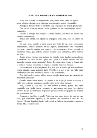 22
A MULHER AMADA POR UM HOMEM BRAVO
Maria José Scardini, ou simplesmente Zezé, minha prima, tinha um espírito
alegre e imensa simpatia ao se relacionar com parentes, amigos e conhecidos.
Participava de quase todas as atividades que a rapaziada e a moçada promoviam.
Duas ou três vezes por semana, reunia o pessoal em sua casa para jogar buraco
ou canastra.
Decidida a entregar seu coração a Amado Florindo, deu início ao namoro que
resultou em casamento.
Amado não admitia que alguém se engraçasse com Zezé, pois seu ciúme era
intenso.
Em uma noite, quando a turma estava em frente de sua casa, conversando
animadamente, Amado apareceu nervoso, agitado, demonstrando certo descontrole
emocional, causando espanto nos rapazes e moças presentes, dentre os quais se
encontrava Petito, que, embora tentasse esconder seus sentimentos, nutria interesse
por Zezé.
Amado gritou, riscando uma peixeira na calçada, cujas fagulhas acompanhavam
o movimento do local riscado: “quero ver quem é o macho atrevido que está
querendo paquerar minha namorada”. Petito, de mulato ficou branco e Amado não
se conteve, riscando novamente o cimento e soltando palavrões pesados.
Percebendo que a situação poderia ficar pior, pedi a Amado que se tranquilizasse
porque ninguém queria paquerar Zezé. Convidei-o a sair e ele, que tinha muita
consideração por mim, recolheu a peixeira e me acompanhou.
Zezé não interferiu porque sabia o quanto Amado ficava bravo nos momentos de
descontrole emocional.
Quando retornei com Amado, os rapazes e as moças já haviam se retirado e
então, com os ânimos acalmados, Amado entrou e foi, enfim, namorar.
Hoje, Amado e Zezé não são mais marido e mulher, porém, por terem
constituído uma família juntos, merecem as homenagens que agora lhes dedico,
convicto de que as lembranças do passado jamais poderão ser apagadas da memória
das pessoas queridas.
Homenageio, também, o amigão Petito, que por algum tempo fez parte de meu
viver, por convivência esportiva, e, em especial, por frequentar a casa de Lino
Garcia e Deonila Bortolon Garcia, onde morei ao lado de minha primeira esposa e
de meu filho, Fabrício Carlo.
 
