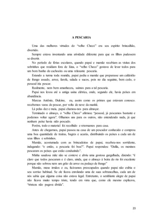 23
A PESCARIA
Uma das melhores virtudes do “velho Checo” era seu espírito brincalhão,
divertido.
Sempre estava inventando uma atividade diferente para que os filhos pudessem
se divertir.
No período de férias escolares, quando papai e mamãe recebiam as visitas dos
sobrinhos que residiam fora de Iúna, o “velho Checo” gostava de levar todos para
um bom banho de cachoeira ou uma relaxante pescaria.
Estando a turma toda reunida, papai pediu a mamãe que preparasse um caldeirão
de frango assado, arroz, farofa, salada e sucos, pois no dia seguinte, bem cedo, o
pessoal iria pescar.
Realmente, nem bem amanheceu, saímos para a tal pescaria.
Papai nos levou até a antiga usina elétrica, onde, segundo ele, havia peixes em
abundância.
Marcus Antônio, Dulcino, eu, assim como os primos que estavam conosco.
recebemos varas de pescar, por volta de nove da manhã.
Lá pelas dez e meia, papai chamou-nos para almoçar.
Terminado o almoço, o “velho Checo” afirmou: “pessoal, já pescamos bastante e
podemos voltar agora”. Olhamos uns para os outros, não entendendo nada, já que
nenhum peixe havia sido pescado.
Porém, todo o material foi recolhido e retornamos para casa.
Antes de chegarmos, papai passou na casa de um pescador conhecido e comprou
uma boa quantidade de traíras, bagres e acarás, distribuindo os peixes a cada um de
seus filhos e sobrinhos.
Mamãe, acostumada com as brincadeiras de papai, recebeu-nos sorridente,
indagando: “e então, a pescaria foi boa?”. Papai respondeu: “Dalila, os meninos
pescaram os peixes que estão conduzindo”.
Minha saudosa mãe não se conteve e abriu uma gostosa gargalhada, dizendo: “é
claro que todos pescaram e é claro, ainda, que o almoço à beira do rio foi excelente
porque não sobrou nem um grão de arroz ou pedaço de frango”
Mamãe, meus irmãos e eu, ficávamos preocupados quando papai não exibia o
seu sorriso habitual. Se ele ficava enrolando uma de suas sobrancelhas, cada um de
nós sabia que alguma coisa não estava legal. Entretanto, o semblante alegre de papai
não ficava muito tempo triste, tendo em vista que, como ele mesmo explicava,
“tristeza não pagava dívida”.
 