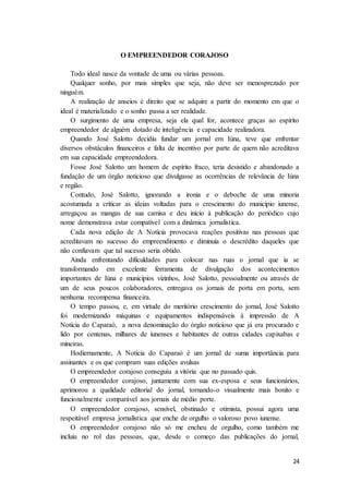 24
O EMPREENDEDOR CORAJOSO
Todo ideal nasce da vontade de uma ou várias pessoas.
Qualquer sonho, por mais simples que seja, não deve ser menosprezado por
ninguém.
A realização de anseios é direito que se adquire a partir do momento em que o
ideal é materializado e o sonho passa a ser realidade.
O surgimento de uma empresa, seja ela qual for, acontece graças ao espírito
empreendedor de alguém dotado de inteligência e capacidade realizadora.
Quando José Salotto decidiu fundar um jornal em Iúna, teve que enfrentar
diversos obstáculos financeiros e falta de incentivo por parte de quem não acreditava
em sua capacidade empreendedora.
Fosse José Salotto um homem de espírito fraco, teria desistido e abandonado a
fundação de um órgão noticioso que divulgasse as ocorrências de relevância de Iúna
e região.
Contudo, José Salotto, ignorando a ironia e o deboche de uma minoria
acostumada a criticar as ideias voltadas para o crescimento do município iunense,
arregaçou as mangas de sua camisa e deu início à publicação do periódico cujo
nome demonstrava estar compatível com a dinâmica jornalística.
Cada nova edição de A Notícia provocava reações positivas nas pessoas que
acreditavam no sucesso do empreendimento e diminuía o descrédito daqueles que
não confiavam que tal sucesso seria obtido.
Ainda enfrentando dificuldades para colocar nas ruas o jornal que ia se
transformando em excelente ferramenta de divulgação dos acontecimentos
importantes de Iúna e municípios vizinhos, José Salotto, pessoalmente ou através de
um de seus poucos colaboradores, entregava os jornais de porta em porta, sem
nenhuma recompensa financeira.
O tempo passou, e, em virtude do meritório crescimento do jornal, José Salotto
foi modernizando máquinas e equipamentos indispensáveis à impressão de A
Notícia do Caparaó, a nova denominação do órgão noticioso que já era procurado e
lido por centenas, milhares de iunenses e habitantes de outras cidades capixabas e
mineiras.
Hodiernamente, A Notícia do Caparaó é um jornal de suma importância para
assinantes e os que compram suas edições avulsas
O empreendedor corajoso conseguiu a vitória que no passado quis.
O empreendedor corajoso, juntamente com sua ex-esposa e seus funcionários,
aprimorou a qualidade editorial do jornal, tornando-o visualmente mais bonito e
funcionalmente comparável aos jornais de médio porte.
O empreendedor corajoso, sensível, obstinado e otimista, possui agora uma
respeitável empresa jornalística que enche de orgulho o valoroso povo iunense.
O empreendedor corajoso não só me encheu de orgulho, como também me
incluiu no rol das pessoas, que, desde o começo das publicações do jornal,
 