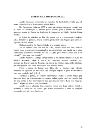26
BOM DE BOLA, BOM DE BOTINADA
Amado foi um dos componentes do plantel do Rio Pardo Futebol Clube que, sob
o meu comando técnico, ficou catorze partidas invicto.
No Campeonato Sulino de 1972, a equipe rio-pardense ocupava o primeiro lugar
na tabela de classificação, e, faltando poucas rodadas para o término do certame,
recebeu a equipe do Estrela, de Cachoeiro de Itapemirim, no Estádio “Antônio Osório
Pereira”.
A defesa do alvirrubro de Iúna não atuava bem e o centroavante estrelense,
Kiko, driblador de primeira, deitava e rolava, promovendo uma bagunça para cima dos
zagueiros do time iunense.
O placar apontava 1 a 0 para o Estrela, já no segundo tempo.
Ao ser driblado mais uma vez por Kiko, Amado olhou para mim, abriu os
braços, como se estivesse me perguntando o que deveria fazer para impedir que o arisco
centroavante continuasse passando por ele. Aí, gritei para Amado: “onde está a sua
valentia?”. “pare esse cara, Amado!”.
Amado balançou a cabeça afirmativamente e na primeira tentativa de Kiko em
driblá-lo novamente, atingiu a “canela” do competente atacante estrelense, que,
gemendo de dor, teve que sair de campo na maca e não retornou mais, sendo substituído
por outro jogados, que, claro, não chegava nem perto de Amado.
Como o ataque do Estrela, sem Kiko, não se mostrava mais eficiente,
tranquilizei os jogadores do Rio Pardo, que conseguiu empatar e quase no final virar o
jogo, cujo resultado final foi 2 a 1.
Terminada a partida, no vestiário cumprimentei a todos e adverti Amado pela
dureza do lance que acabou tirando de campo o melhor jogador estrelense. Amado abriu
um largo sorriso e disse-me: “você me falou que era para parar o Kiko e eu parei, não
parei?”. Fiquei em silêncio e sai do vestiário.
Amado usou a chamada força excessiva, porém, essa força anulou o Estrela e
ocasionou a virada do Rio Pardo, que acabou conquistando o título de campeão,
empatando em 0 a 0 com o Cachoeiro.
 