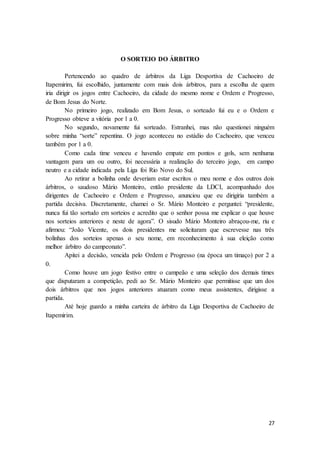 27
O SORTEIO DO ÁRBITRO
Pertencendo ao quadro de árbitros da Liga Desportiva de Cachoeiro de
Itapemirim, fui escolhido, juntamente com mais dois árbitros, para a escolha de quem
iria dirigir os jogos entre Cachoeiro, da cidade do mesmo nome e Ordem e Progresso,
de Bom Jesus do Norte.
No primeiro jogo, realizado em Bom Jesus, o sorteado fui eu e o Ordem e
Progresso obteve a vitória por 1 a 0.
No segundo, novamente fui sorteado. Estranhei, mas não questionei ninguém
sobre minha “sorte” repentina. O jogo aconteceu no estádio do Cachoeiro, que venceu
também por 1 a 0.
Como cada time venceu e havendo empate em pontos e gols, sem nenhuma
vantagem para um ou outro, foi necessária a realização do terceiro jogo, em campo
neutro e a cidade indicada pela Liga foi Rio Novo do Sul.
Ao retirar a bolinha onde deveriam estar escritos o meu nome e dos outros dois
árbitros, o saudoso Mário Monteiro, então presidente da LDCI, acompanhado dos
dirigentes de Cachoeiro e Ordem e Progresso, anunciou que eu dirigiria também a
partida decisiva. Discretamente, chamei o Sr. Mário Monteiro e perguntei: “presidente,
nunca fui tão sortudo em sorteios e acredito que o senhor possa me explicar o que houve
nos sorteios anteriores e neste de agora”. O sisudo Mário Monteiro abraçou-me, riu e
afirmou: “João Vicente, os dois presidentes me solicitaram que escrevesse nas três
bolinhas dos sorteios apenas o seu nome, em reconhecimento à sua eleição como
melhor árbitro do campeonato”.
Apitei a decisão, vencida pelo Ordem e Progresso (na época um timaço) por 2 a
0.
Como houve um jogo festivo entre o campeão e uma seleção dos demais times
que disputaram a competição, pedi ao Sr. Mário Monteiro que permitisse que um dos
dois árbitros que nos jogos anteriores atuaram como meus assistentes, dirigisse a
partida.
Até hoje guardo a minha carteira de árbitro da Liga Desportiva de Cachoeiro de
Itapemirim.
 