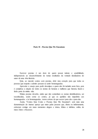 28
Parte II – Poesias Que Me Encantam
Escrever poesias é um dom de quem possui talento e sensibilidade,
indispensáveis ao desenvolvimento de temas resultantes da vontade idealizadora do
autor de uma obra literária.
Quis, ao mesclar contos com poesias, abrir meu coração para que todas as
pessoas que respeito e admiro possam se sentir homenageadas.
Aproveito o ensejo para pedir desculpas a quem não foi incluído neste livro, pois
é complexa a citação de todos os nomes de homens e mulheres que fizeram, fazem e
farão parte de minha vida.
Muitas poesias deverão, ainda que não contenham os nomes identificadores, ser
reconhecidas, assim como os contos, já que os apelidos não impedirão aos
homenageados e às homenageadas, terem certeza de que escrevi para eles e para elas.
Assim, “Contos Que Conto e Poesias Que Me Encantam”, será mais uma
demonstração do imenso apreço que nutro pelas pessoas que, direta ou indiretamente,
estiveram comigo em meus momentos alegres e tristes, felizes e infelizes, enfim, de
meus êxitos e fracassos.
 