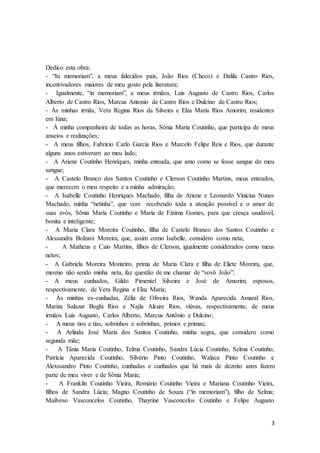 3
Dedico esta obra:
- “In memoriam”, a meus falecidos pais, João Rios (Checo) e Dalila Castro Rios,
incentivadores maiores de meu gosto pela literatura;
- Igualmente, “in memoriam”, a meus irmãos, Luis Augusto de Castro Rios, Carlos
Alberto de Castro Rios, Marcus Antonio de Castro Rios e Dulcino de Castro Rios;
- Às minhas irmãs, Vera Regina Rios da Silveira e Elza Maria Rios Amorim, residentes
em Iúna;
- À minha companheira de todas as horas, Sônia Maria Coutinho, que participa de meus
anseios e realizações;
- A meus filhos, Fabrício Carlo Garcia Rios e Marcelo Felipe Reis e Rios, que durante
alguns anos estiveram ao meu lado;
- A Ariene Coutinho Henriques, minha enteada, que amo como se fosse sangue do meu
sangue;
- A Castelo Branco dos Santos Coutinho e Clerson Coutinho Martins, meus enteados,
que merecem o meu respeito e a minha admiração;
- A Isabelle Coutinho Henriques Machado, filha de Ariene e Leonardo Vinícius Nunes
Machado, minha “netinha”, que vem recebendo toda a atenção possível e o amor de
suas avós, Sônia Maria Coutinho e Maria de Fátima Gomes, para que cresça saudável,
bonita e inteligente;
- A Maria Clara Moreira Coutinho, filha de Castelo Branco dos Santos Coutinho e
Alessandra Bolzani Moreira, que, assim como Isabelle, considero como neta;
- A Matheus e Caio Martins, filhos de Clerson, igualmente considerados como meus
netos;
- A Gabriela Moreira Monteiro, prima de Maria Clara e filha de Eliete Moreira, que,
mesmo não sendo minha neta, faz questão de me chamar de “vovô João”;
- A meus cunhados, Gildo Pimentel Silveira e José de Amorim, esposos,
respectivamente, de Vera Regina e Elza Maria;
- Às minhas ex-cunhadas, Zélia de Oliveira Rios, Wanda Aparecida Amaral Rios,
Mariza Salazar Boghi Rios e Najla Alcure Rios, viúvas, respectivamente, de meus
irmãos Luis Augusto, Carlos Alberto, Marcus Antônio e Dulcino;
- A meus tios e tias, sobrinhos e sobrinhas, primos e primas;
- A Arlinda José Maria dos Santos Coutinho, minha sogra, que considero como
segunda mãe;
- A Tânia Maria Coutinho, Telma Coutinho, Sandra Lúcia Coutinho, Selma Coutinho,
Patrícia Aparecida Coutinho, Silvério Pinto Coutinho, Walace Pinto Coutinho e
Alexssandro Pinto Coutinho, cunhadas e cunhados que há mais de dezoito anos fazem
parte de meu viver e de Sônia Maria;
- A Franklin Coutinho Vieira, Romário Coutinho Vieira e Mariana Coutinho Vieira,
filhos de Sandra Lúcia; Magno Coutinho de Souza (“in memoriam”), filho de Selma;
Mailveso Vasconcelos Coutinho, Thayrine Vasconcelos Coutinho e Felipe Augusto
 