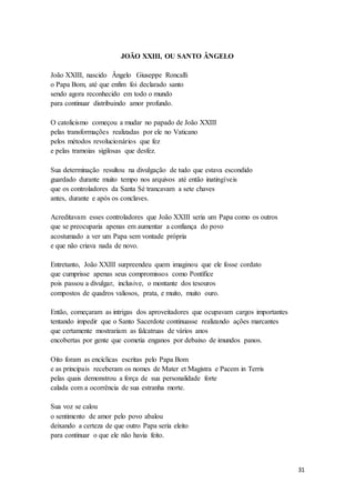 31
JOÃO XXIII, OU SANTO ÂNGELO
João XXIII, nascido Ângelo Giuseppe Roncalli
o Papa Bom, até que enfim foi declarado santo
sendo agora reconhecido em todo o mundo
para continuar distribuindo amor profundo.
O catolicismo começou a mudar no papado de João XXIII
pelas transformações realizadas por ele no Vaticano
pelos métodos revolucionários que fez
e pelas tramoias sigilosas que desfez.
Sua determinação resultou na divulgação de tudo que estava escondido
guardado durante muito tempo nos arquivos até então inatingíveis
que os controladores da Santa Sé trancavam a sete chaves
antes, durante e após os conclaves.
Acreditavam esses controladores que João XXIII seria um Papa como os outros
que se preocuparia apenas em aumentar a confiança do povo
acostumado a ver um Papa sem vontade própria
e que não criava nada de novo.
Entretanto, João XXIII surpreendeu quem imaginou que ele fosse cordato
que cumprisse apenas seus compromissos como Pontífice
pois passou a divulgar, inclusive, o montante dos tesouros
compostos de quadros valiosos, prata, e muito, muito ouro.
Então, começaram as intrigas dos aproveitadores que ocupavam cargos importantes
tentando impedir que o Santo Sacerdote continuasse realizando ações marcantes
que certamente mostrariam as falcatruas de vários anos
encobertas por gente que cometia enganos por debaixo de imundos panos.
Oito foram as encíclicas escritas pelo Papa Bom
e as principais receberam os nomes de Mater et Magistra e Pacem in Terris
pelas quais demonstrou a força de sua personalidade forte
calada com a ocorrência de sua estranha morte.
Sua voz se calou
o sentimento de amor pelo povo abalou
deixando a certeza de que outro Papa seria eleito
para continuar o que ele não havia feito.
 