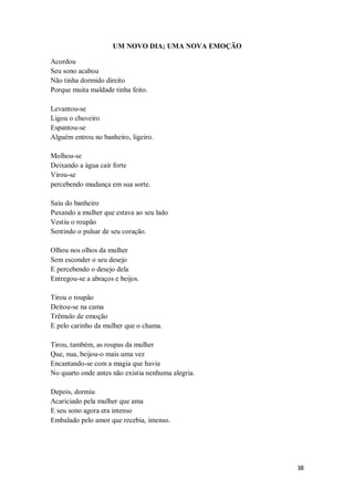 38
UM NOVO DIA; UMA NOVA EMOÇÃO
Acordou
Seu sono acabou
Não tinha dormido direito
Porque muita maldade tinha feito.
Levantou-se
Ligou o chuveiro
Espantou-se
Alguém entrou no banheiro, ligeiro.
Molhou-se
Deixando a água cair forte
Virou-se
percebendo mudança em sua sorte.
Saiu do banheiro
Puxando a mulher que estava ao seu lado
Vestiu o roupão
Sentindo o pulsar de seu coração.
Olhou nos olhos da mulher
Sem esconder o seu desejo
E percebendo o desejo dela
Entregou-se a abraços e beijos.
Tirou o roupão
Deitou-se na cama
Trêmulo de emoção
E pelo carinho da mulher que o chama.
Tirou, também, as roupas da mulher
Que, nua, beijou-o mais uma vez
Encantando-se com a magia que havia
No quarto onde antes não existia nenhuma alegria.
Depois, dormiu
Acariciado pela mulher que ama
E seu sono agora era intenso
Embalado pelo amor que recebia, imenso.
 