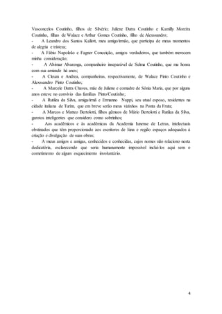 4
Vasconcelos Coutinho, filhos de Silvério; Juliene Dutra Coutinho e Kamilly Moreira
Coutinho, filhas de Walace e Arthur Gomes Coutinho, filho de Alexssandro;
- A Leandro dos Santos Kallott, meu amigo/irmão, que participa de meus momentos
de alegria e tristeza;
- A Fábio Napoleão e Fagner Conceição, amigos verdadeiros, que também merecem
minha consideração;
- A Alvimar Alvarenga, companheiro inseparável de Selma Coutinho, que me honra
com sua amizade há anos;
- A Cleuza e Andrea, companheiras, respectivamente, de Walace Pinto Coutinho e
Alexssandro Pinto Coutinho;
- A Marcele Dutra Chaves, mãe de Juliene e comadre de Sônia Maria, que por alguns
anos esteve no convívio das famílias Pinto/Coutinho;
- A Rutilea da Silva, amiga/irmã e Ermanno Nappi, seu atual esposo, residentes na
cidade italiana de Turim, que em breve serão meus vizinhos na Ponta da Fruta;
- A Marcos e Matteo Bertolotti, filhos gêmeos de Mário Bertolotti e Rutilea da Silva,
garotos inteligentes que considero como sobrinhos;
- Aos acadêmicos e às acadêmicas da Academia Iunense de Letras, intelectuais
obstinados que têm proporcionado aos escritores de Iúna e região espaços adequados à
criação e divulgação de suas obras;
- A meus amigos e amigas, conhecidos e conhecidas, cujos nomes não relaciono nesta
dedicatória, esclarecendo que seria humanamente impossível incluí-los aqui sem o
cometimento de algum esquecimento involuntário.
 
